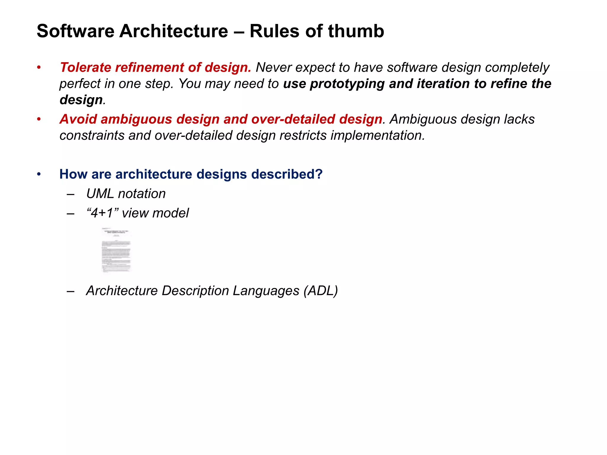 Software Architecture – Rules of thumb
• Tolerate refinement of design. Never expect to have software design completely
perfect in one step. You may need to use prototyping and iteration to refine the
design.
• Avoid ambiguous design and over-detailed design. Ambiguous design lacks
constraints and over-detailed design restricts implementation.
• How are architecture designs described?
– UML notation
– “4+1” view model
– Architecture Description Languages (ADL)
 