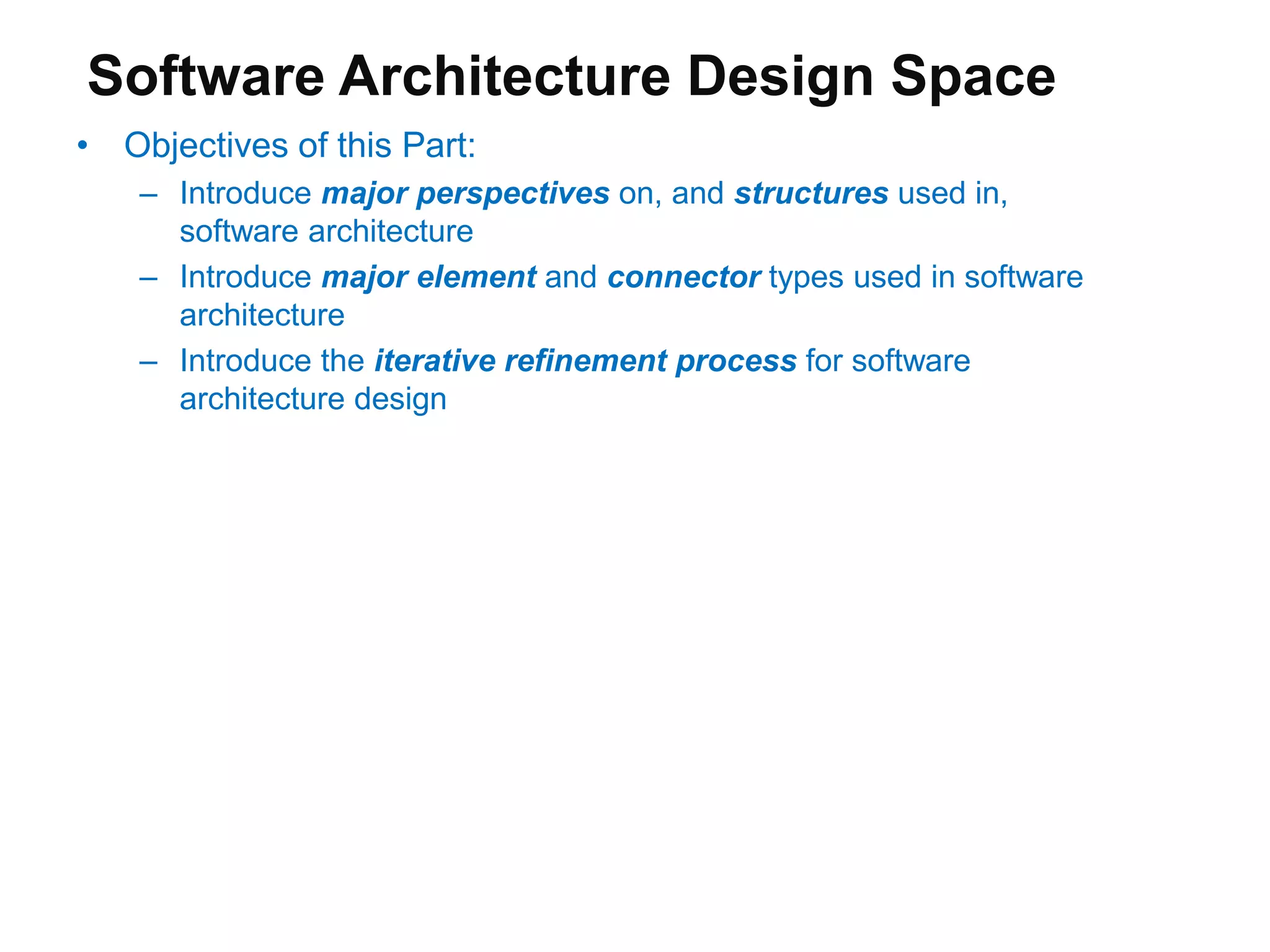 Software Architecture Design Space
• Objectives of this Part:
– Introduce major perspectives on, and structures used in,
software architecture
– Introduce major element and connector types used in software
architecture
– Introduce the iterative refinement process for software
architecture design
 