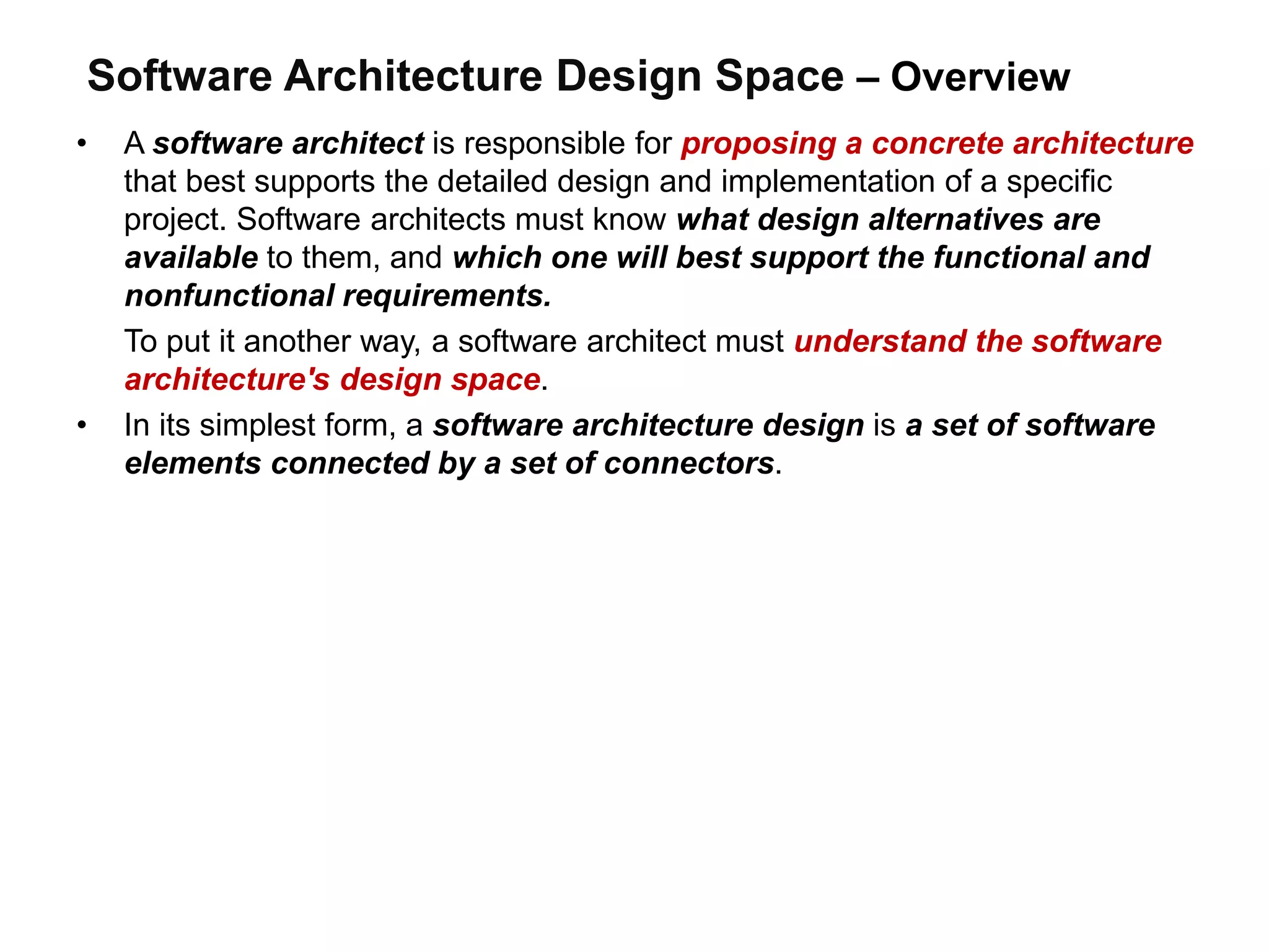 Software Architecture Design Space – Overview
• A software architect is responsible for proposing a concrete architecture
that best supports the detailed design and implementation of a specific
project. Software architects must know what design alternatives are
available to them, and which one will best support the functional and
nonfunctional requirements.
To put it another way, a software architect must understand the software
architecture's design space.
• In its simplest form, a software architecture design is a set of software
elements connected by a set of connectors.
 