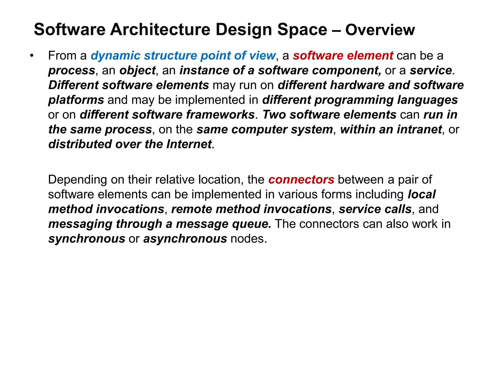Software Architecture Design Space – Overview
• From a dynamic structure point of view, a software element can be a
process, an object, an instance of a software component, or a service.
Different software elements may run on different hardware and software
platforms and may be implemented in different programming languages
or on different software frameworks. Two software elements can run in
the same process, on the same computer system, within an intranet, or
distributed over the Internet.
Depending on their relative location, the connectors between a pair of
software elements can be implemented in various forms including local
method invocations, remote method invocations, service calls, and
messaging through a message queue. The connectors can also work in
synchronous or asynchronous nodes.
 