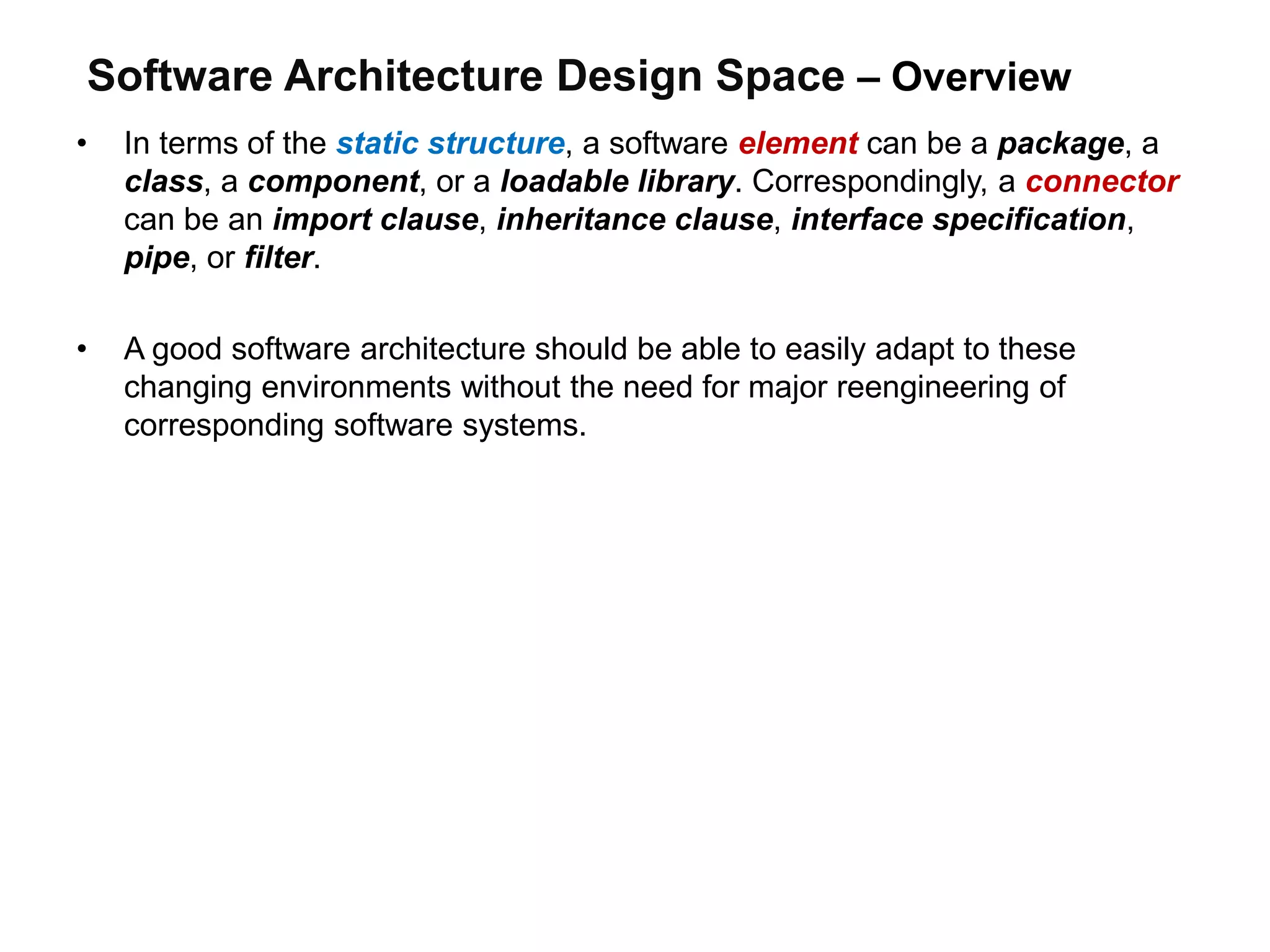 Software Architecture Design Space – Overview
• In terms of the static structure, a software element can be a package, a
class, a component, or a loadable library. Correspondingly, a connector
can be an import clause, inheritance clause, interface specification,
pipe, or filter.
• A good software architecture should be able to easily adapt to these
changing environments without the need for major reengineering of
corresponding software systems.
 