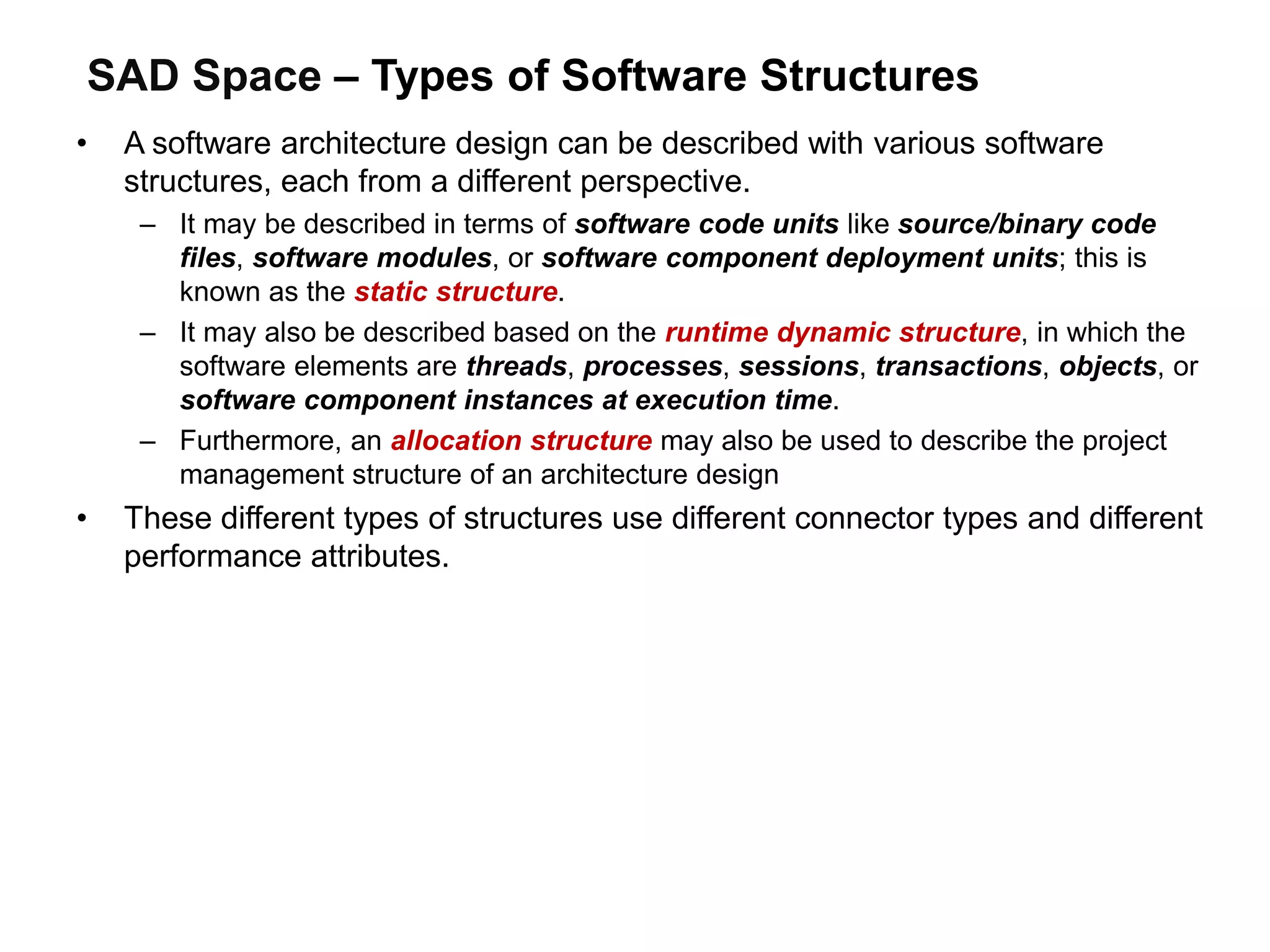 SAD Space – Types of Software Structures
• A software architecture design can be described with various software
structures, each from a different perspective.
– It may be described in terms of software code units like source/binary code
files, software modules, or software component deployment units; this is
known as the static structure.
– It may also be described based on the runtime dynamic structure, in which the
software elements are threads, processes, sessions, transactions, objects, or
software component instances at execution time.
– Furthermore, an allocation structure may also be used to describe the project
management structure of an architecture design
• These different types of structures use different connector types and different
performance attributes.
 