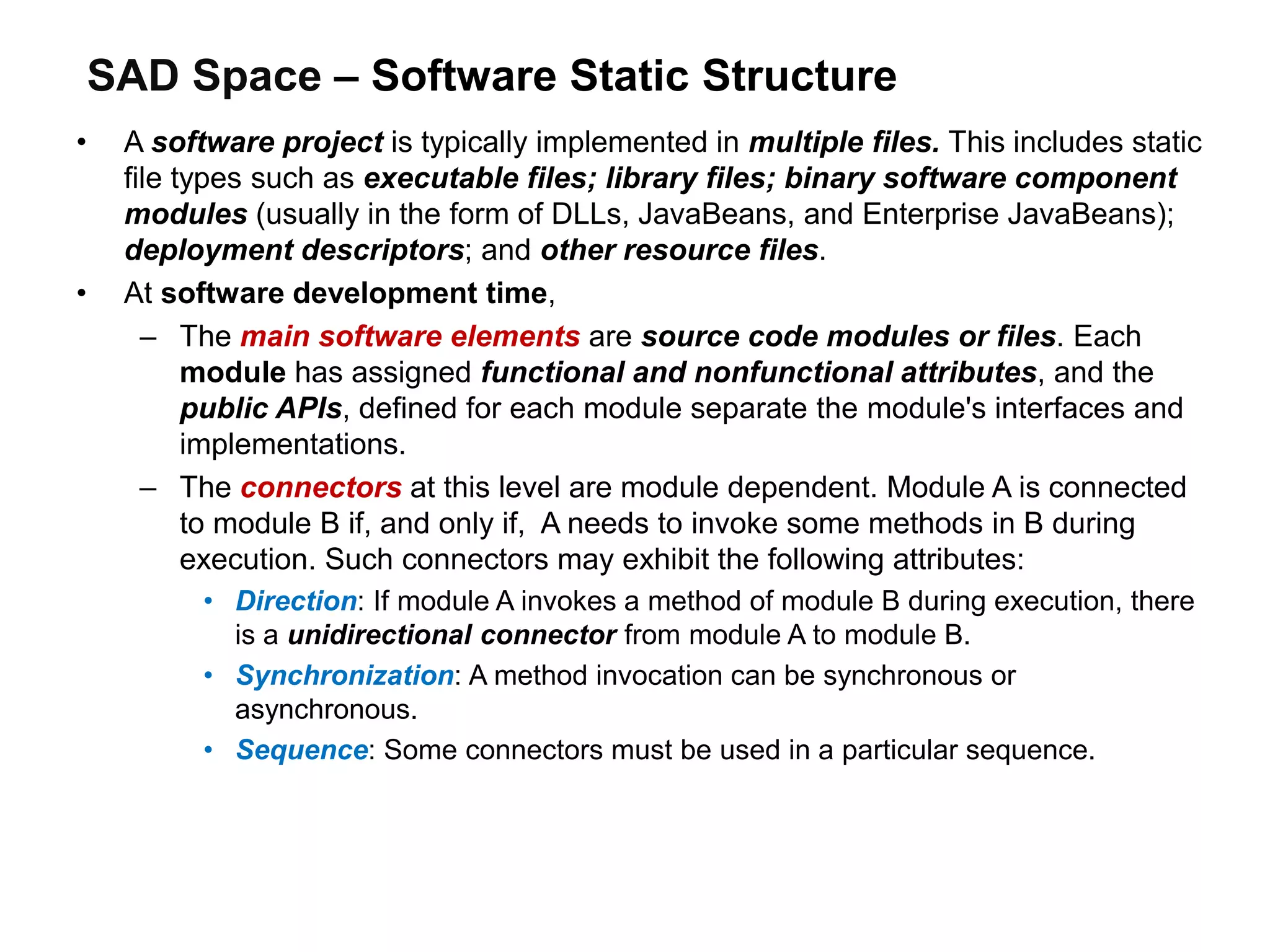 SAD Space – Software Static Structure
• A software project is typically implemented in multiple files. This includes static
file types such as executable files; library files; binary software component
modules (usually in the form of DLLs, JavaBeans, and Enterprise JavaBeans);
deployment descriptors; and other resource files.
• At software development time,
– The main software elements are source code modules or files. Each
module has assigned functional and nonfunctional attributes, and the
public APIs, defined for each module separate the module's interfaces and
implementations.
– The connectors at this level are module dependent. Module A is connected
to module B if, and only if, A needs to invoke some methods in B during
execution. Such connectors may exhibit the following attributes:
• Direction: If module A invokes a method of module B during execution, there
is a unidirectional connector from module A to module B.
• Synchronization: A method invocation can be synchronous or
asynchronous.
• Sequence: Some connectors must be used in a particular sequence.
 