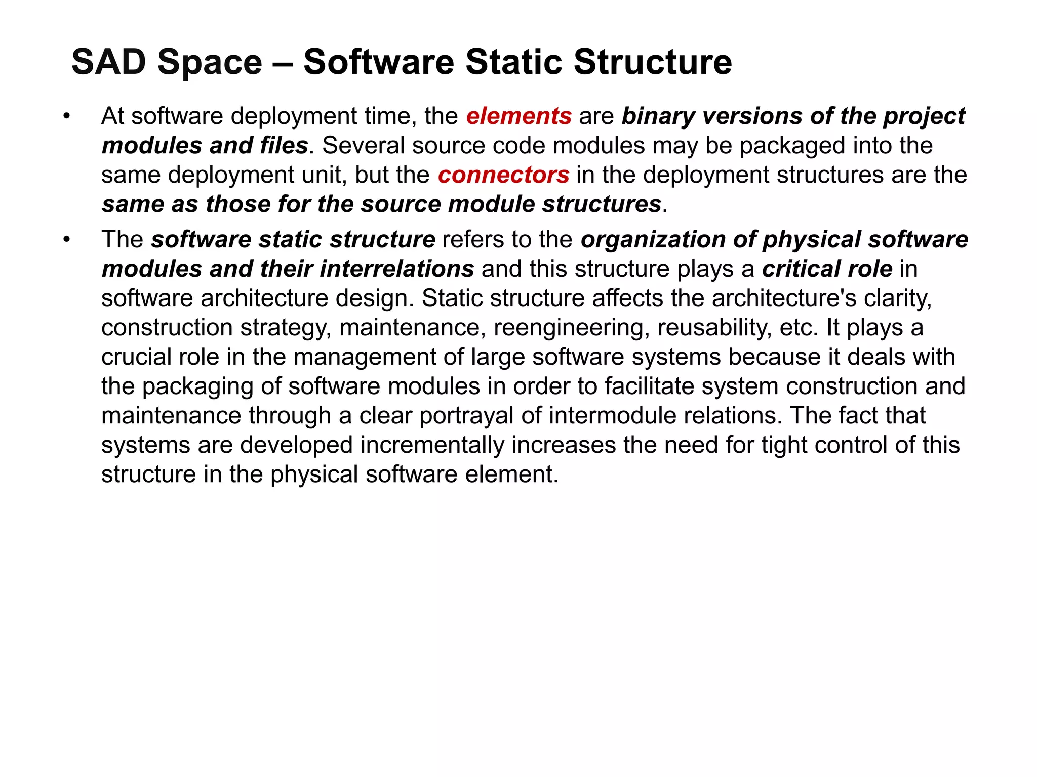 SAD Space – Software Static Structure
• At software deployment time, the elements are binary versions of the project
modules and files. Several source code modules may be packaged into the
same deployment unit, but the connectors in the deployment structures are the
same as those for the source module structures.
• The software static structure refers to the organization of physical software
modules and their interrelations and this structure plays a critical role in
software architecture design. Static structure affects the architecture's clarity,
construction strategy, maintenance, reengineering, reusability, etc. It plays a
crucial role in the management of large software systems because it deals with
the packaging of software modules in order to facilitate system construction and
maintenance through a clear portrayal of intermodule relations. The fact that
systems are developed incrementally increases the need for tight control of this
structure in the physical software element.
 