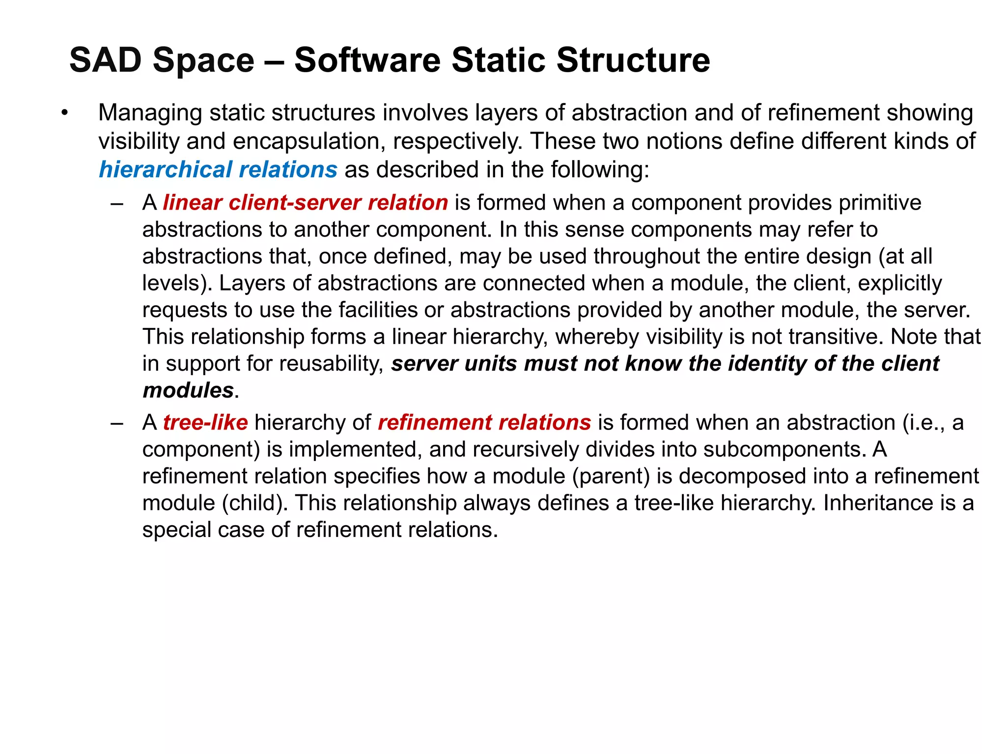 SAD Space – Software Static Structure
• Managing static structures involves layers of abstraction and of refinement showing
visibility and encapsulation, respectively. These two notions define different kinds of
hierarchical relations as described in the following:
– A linear client-server relation is formed when a component provides primitive
abstractions to another component. In this sense components may refer to
abstractions that, once defined, may be used throughout the entire design (at all
levels). Layers of abstractions are connected when a module, the client, explicitly
requests to use the facilities or abstractions provided by another module, the server.
This relationship forms a linear hierarchy, whereby visibility is not transitive. Note that
in support for reusability, server units must not know the identity of the client
modules.
– A tree-like hierarchy of refinement relations is formed when an abstraction (i.e., a
component) is implemented, and recursively divides into subcomponents. A
refinement relation specifies how a module (parent) is decomposed into a refinement
module (child). This relationship always defines a tree-like hierarchy. Inheritance is a
special case of refinement relations.
 