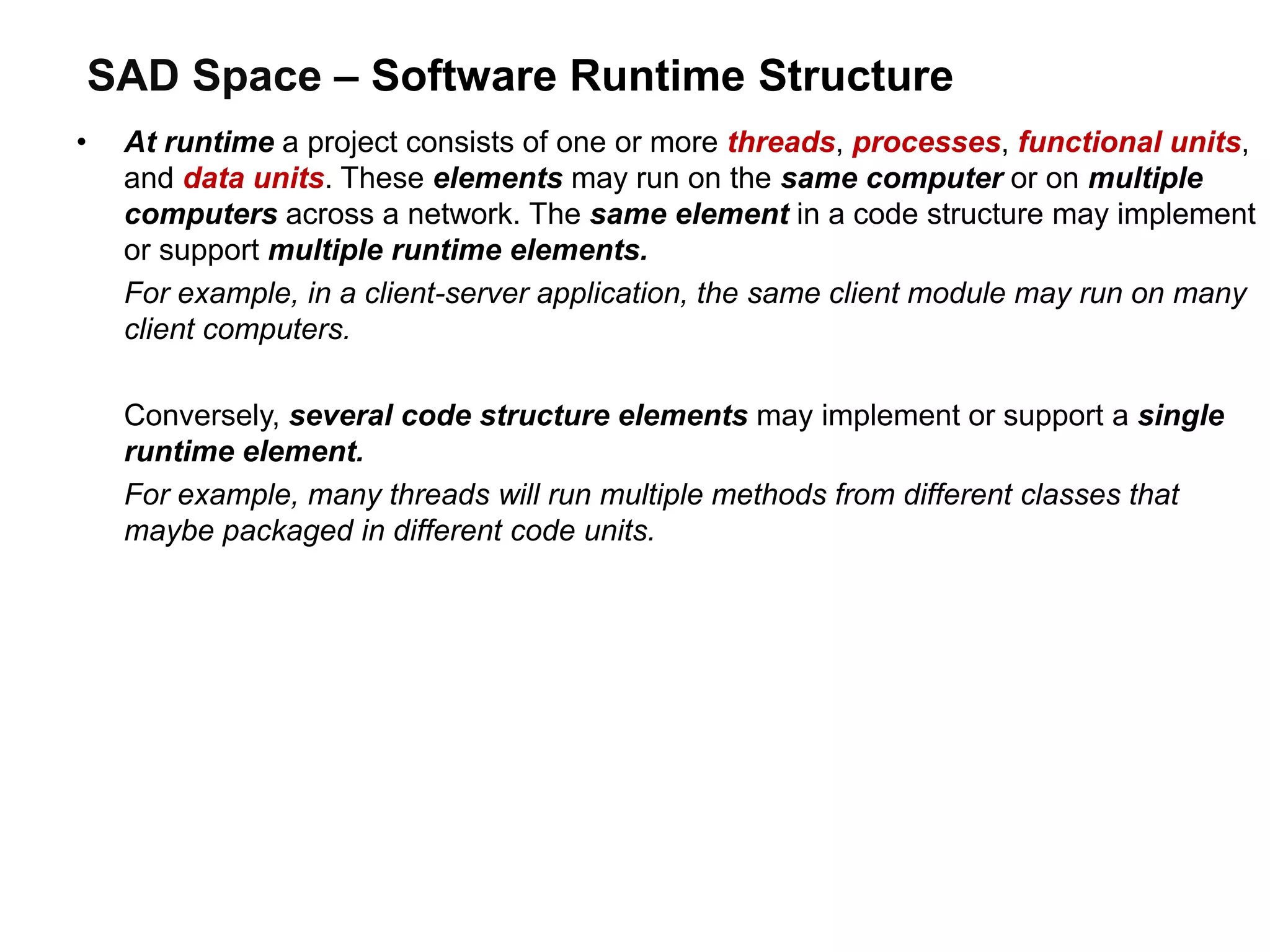 SAD Space – Software Runtime Structure
• At runtime a project consists of one or more threads, processes, functional units,
and data units. These elements may run on the same computer or on multiple
computers across a network. The same element in a code structure may implement
or support multiple runtime elements.
For example, in a client-server application, the same client module may run on many
client computers.
Conversely, several code structure elements may implement or support a single
runtime element.
For example, many threads will run multiple methods from different classes that
maybe packaged in different code units.
 
