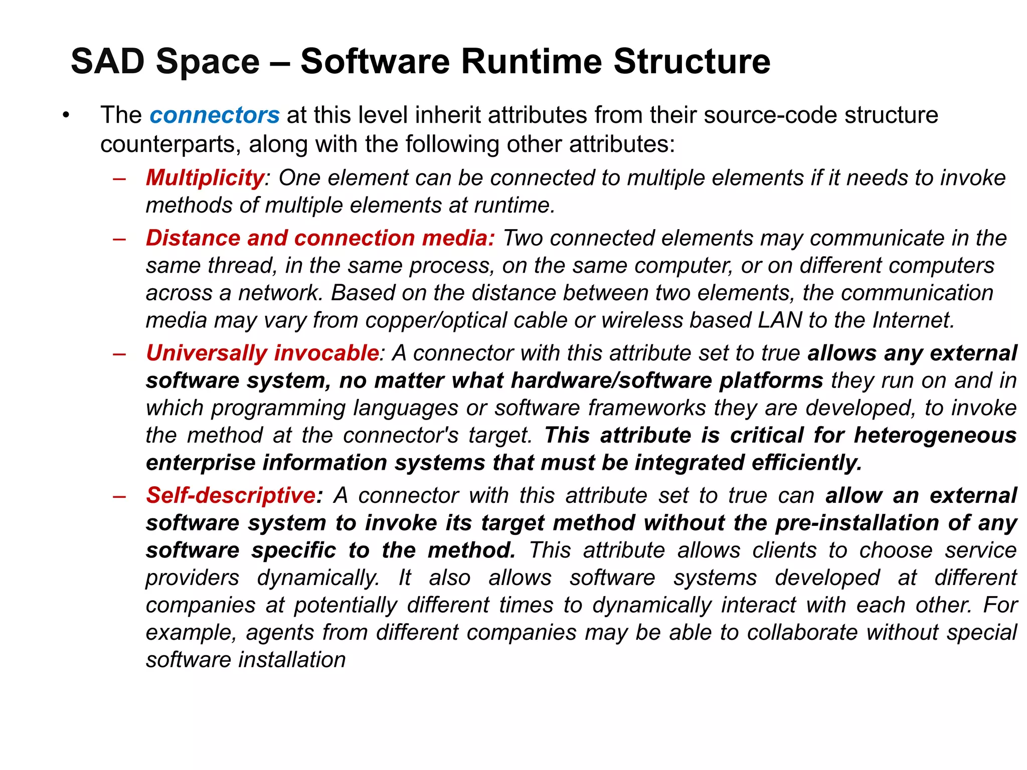 SAD Space – Software Runtime Structure
• The connectors at this level inherit attributes from their source-code structure
counterparts, along with the following other attributes:
– Multiplicity: One element can be connected to multiple elements if it needs to invoke
methods of multiple elements at runtime.
– Distance and connection media: Two connected elements may communicate in the
same thread, in the same process, on the same computer, or on different computers
across a network. Based on the distance between two elements, the communication
media may vary from copper/optical cable or wireless based LAN to the Internet.
– Universally invocable: A connector with this attribute set to true allows any external
software system, no matter what hardware/software platforms they run on and in
which programming languages or software frameworks they are developed, to invoke
the method at the connector's target. This attribute is critical for heterogeneous
enterprise information systems that must be integrated efficiently.
– Self-descriptive: A connector with this attribute set to true can allow an external
software system to invoke its target method without the pre-installation of any
software specific to the method. This attribute allows clients to choose service
providers dynamically. It also allows software systems developed at different
companies at potentially different times to dynamically interact with each other. For
example, agents from different companies may be able to collaborate without special
software installation
 