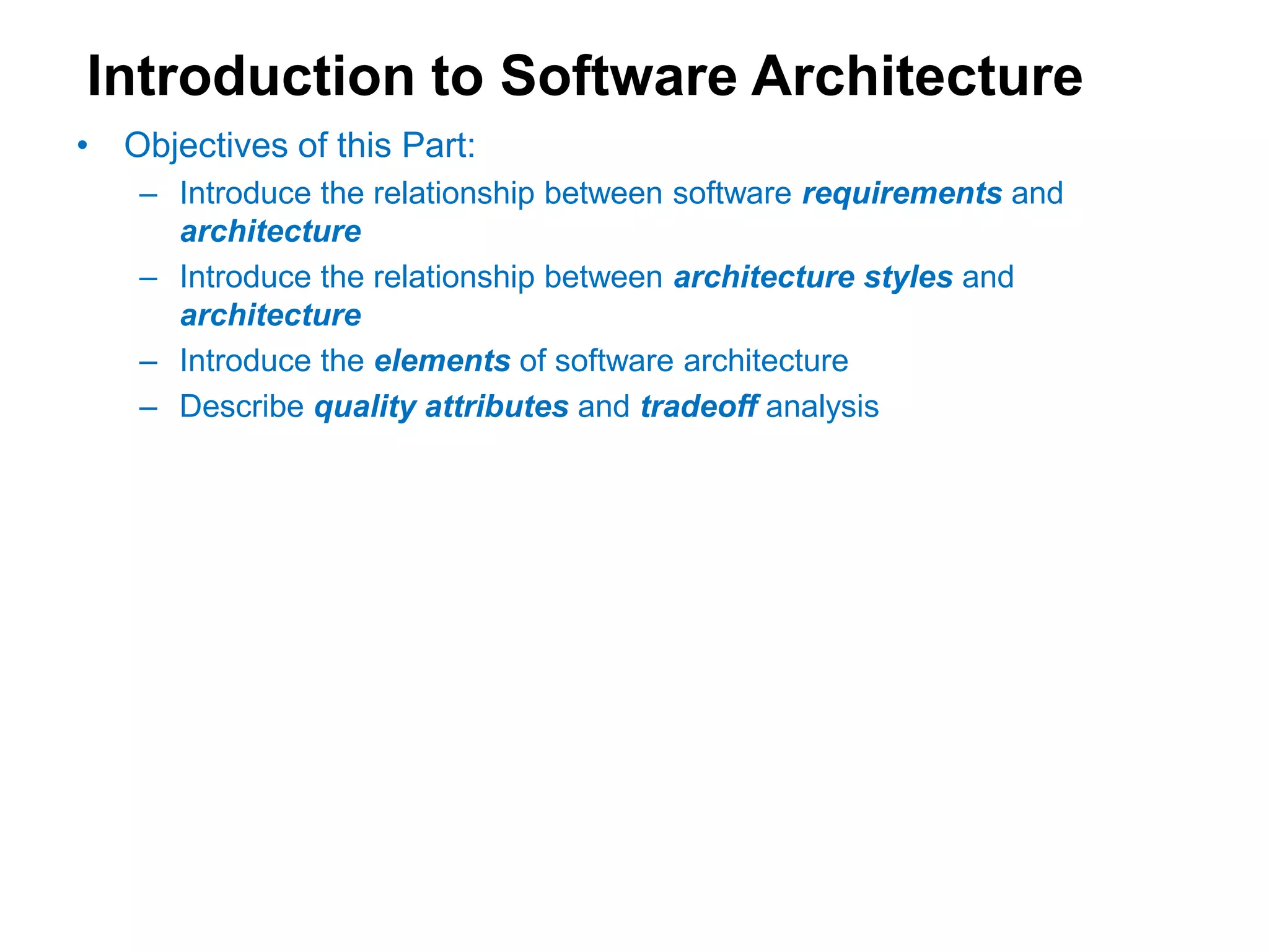 Introduction to Software Architecture
• Objectives of this Part:
– Introduce the relationship between software requirements and
architecture
– Introduce the relationship between architecture styles and
architecture
– Introduce the elements of software architecture
– Describe quality attributes and tradeoff analysis
 
