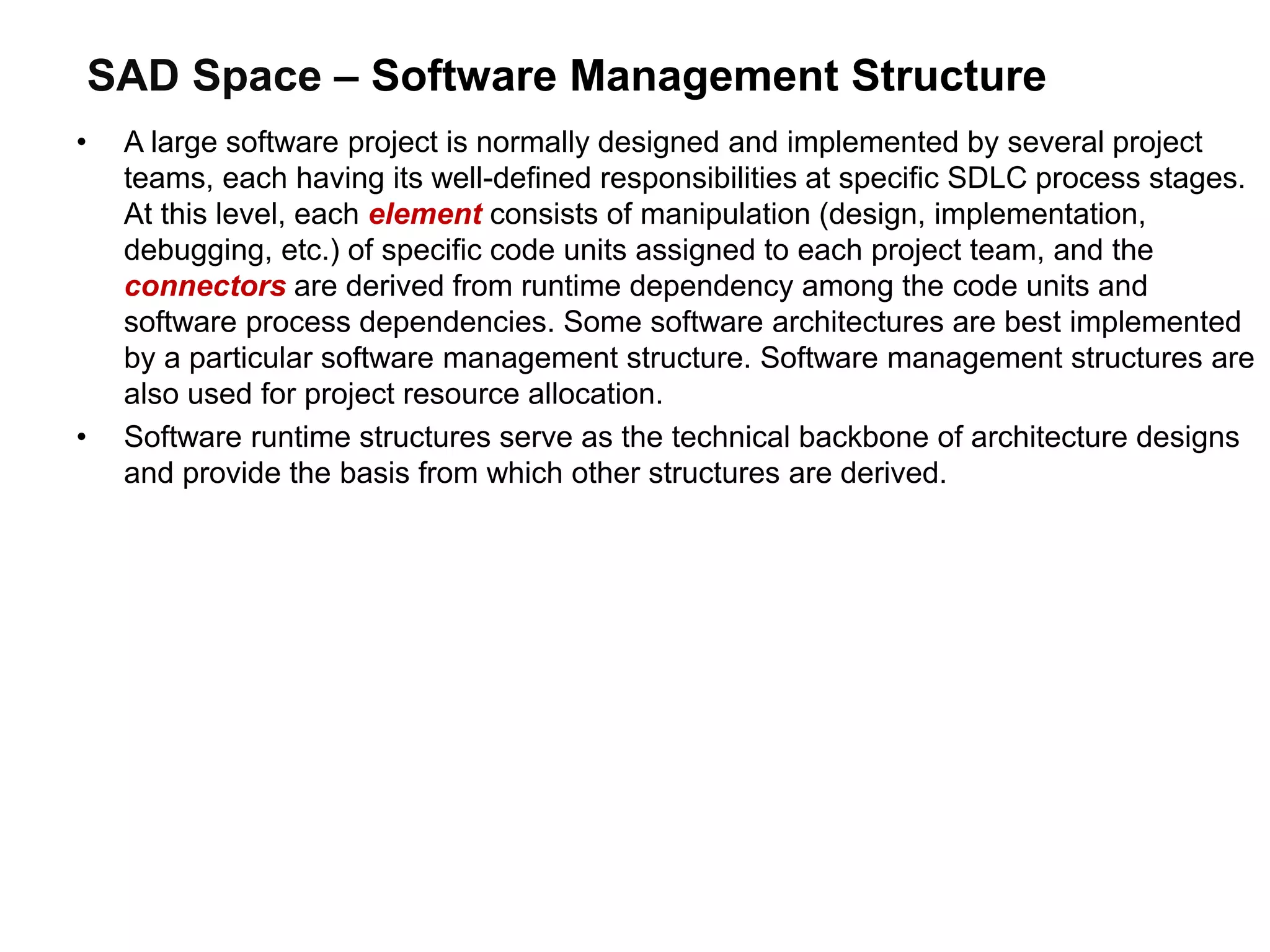 SAD Space – Software Management Structure
• A large software project is normally designed and implemented by several project
teams, each having its well-defined responsibilities at specific SDLC process stages.
At this level, each element consists of manipulation (design, implementation,
debugging, etc.) of specific code units assigned to each project team, and the
connectors are derived from runtime dependency among the code units and
software process dependencies. Some software architectures are best implemented
by a particular software management structure. Software management structures are
also used for project resource allocation.
• Software runtime structures serve as the technical backbone of architecture designs
and provide the basis from which other structures are derived.
 