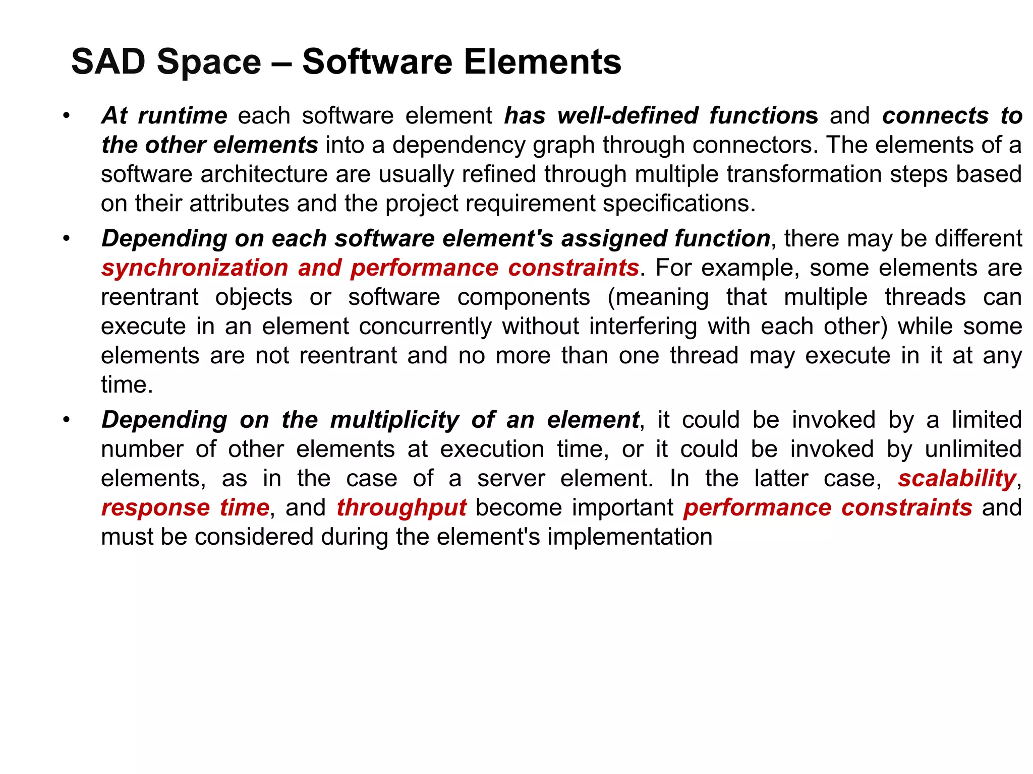 SAD Space – Software Elements
• At runtime each software element has well-defined functions and connects to
the other elements into a dependency graph through connectors. The elements of a
software architecture are usually refined through multiple transformation steps based
on their attributes and the project requirement specifications.
• Depending on each software element's assigned function, there may be different
synchronization and performance constraints. For example, some elements are
reentrant objects or software components (meaning that multiple threads can
execute in an element concurrently without interfering with each other) while some
elements are not reentrant and no more than one thread may execute in it at any
time.
• Depending on the multiplicity of an element, it could be invoked by a limited
number of other elements at execution time, or it could be invoked by unlimited
elements, as in the case of a server element. In the latter case, scalability,
response time, and throughput become important performance constraints and
must be considered during the element's implementation
 