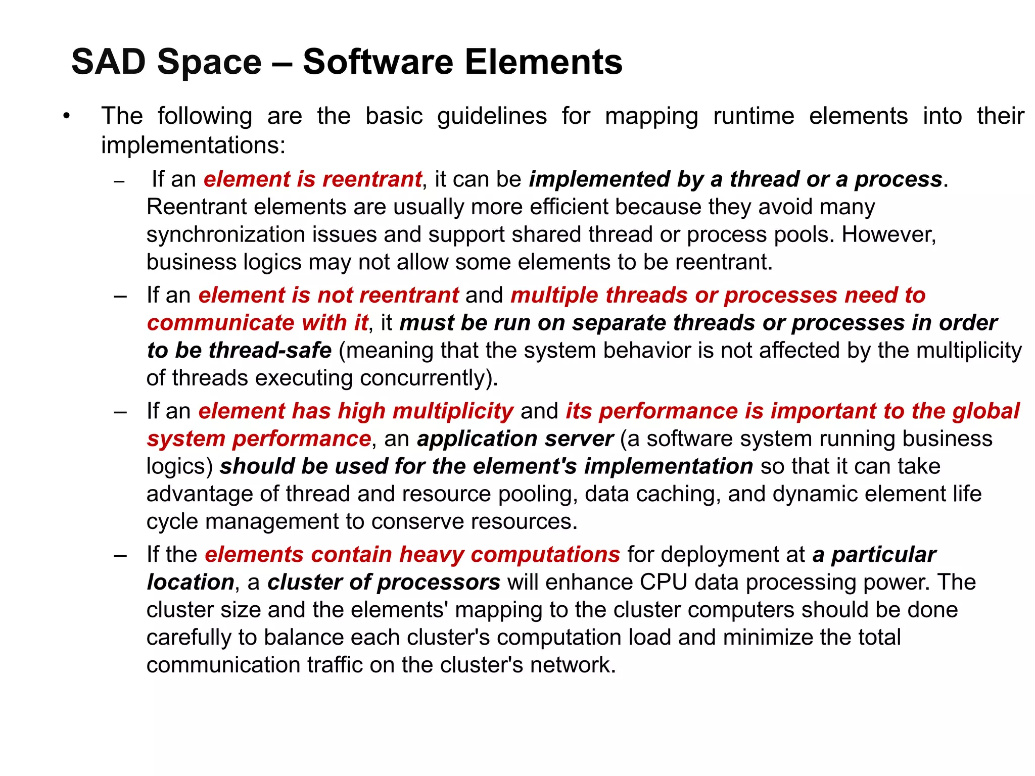 SAD Space – Software Elements
• The following are the basic guidelines for mapping runtime elements into their
implementations:
– If an element is reentrant, it can be implemented by a thread or a process.
Reentrant elements are usually more efficient because they avoid many
synchronization issues and support shared thread or process pools. However,
business logics may not allow some elements to be reentrant.
– If an element is not reentrant and multiple threads or processes need to
communicate with it, it must be run on separate threads or processes in order
to be thread-safe (meaning that the system behavior is not affected by the multiplicity
of threads executing concurrently).
– If an element has high multiplicity and its performance is important to the global
system performance, an application server (a software system running business
logics) should be used for the element's implementation so that it can take
advantage of thread and resource pooling, data caching, and dynamic element life
cycle management to conserve resources.
– If the elements contain heavy computations for deployment at a particular
location, a cluster of processors will enhance CPU data processing power. The
cluster size and the elements' mapping to the cluster computers should be done
carefully to balance each cluster's computation load and minimize the total
communication traffic on the cluster's network.
 