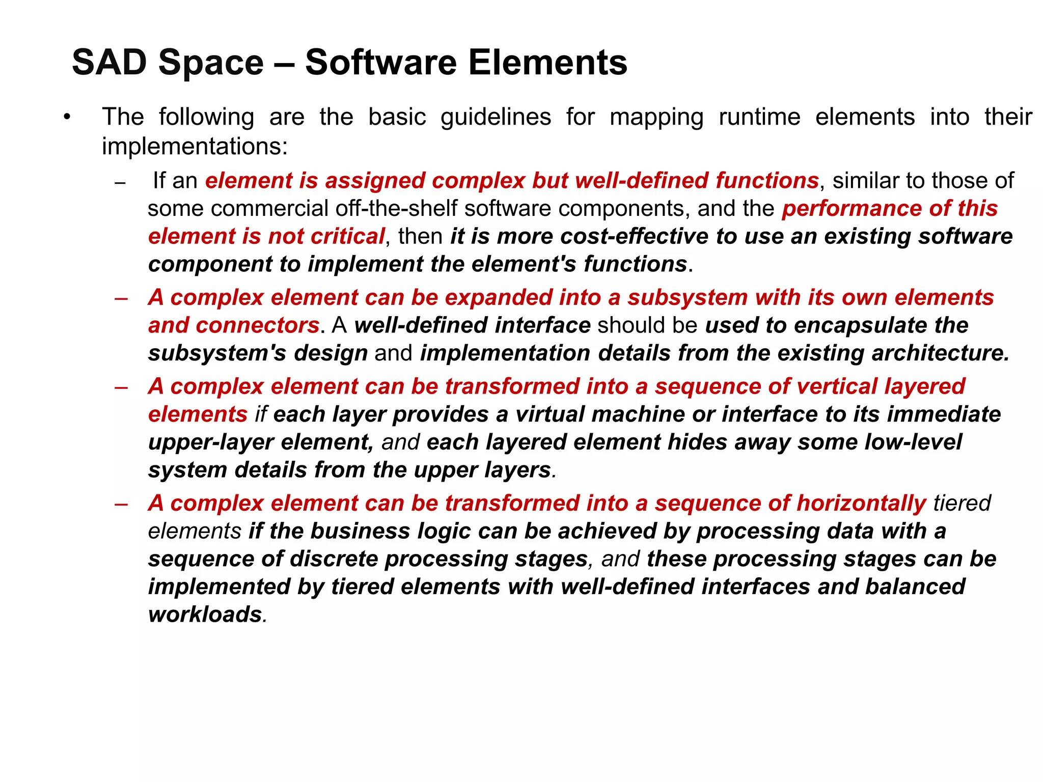 SAD Space – Software Elements
• The following are the basic guidelines for mapping runtime elements into their
implementations:
– If an element is assigned complex but well-defined functions, similar to those of
some commercial off-the-shelf software components, and the performance of this
element is not critical, then it is more cost-effective to use an existing software
component to implement the element's functions.
– A complex element can be expanded into a subsystem with its own elements
and connectors. A well-defined interface should be used to encapsulate the
subsystem's design and implementation details from the existing architecture.
– A complex element can be transformed into a sequence of vertical layered
elements if each layer provides a virtual machine or interface to its immediate
upper-layer element, and each layered element hides away some low-level
system details from the upper layers.
– A complex element can be transformed into a sequence of horizontally tiered
elements if the business logic can be achieved by processing data with a
sequence of discrete processing stages, and these processing stages can be
implemented by tiered elements with well-defined interfaces and balanced
workloads.
 