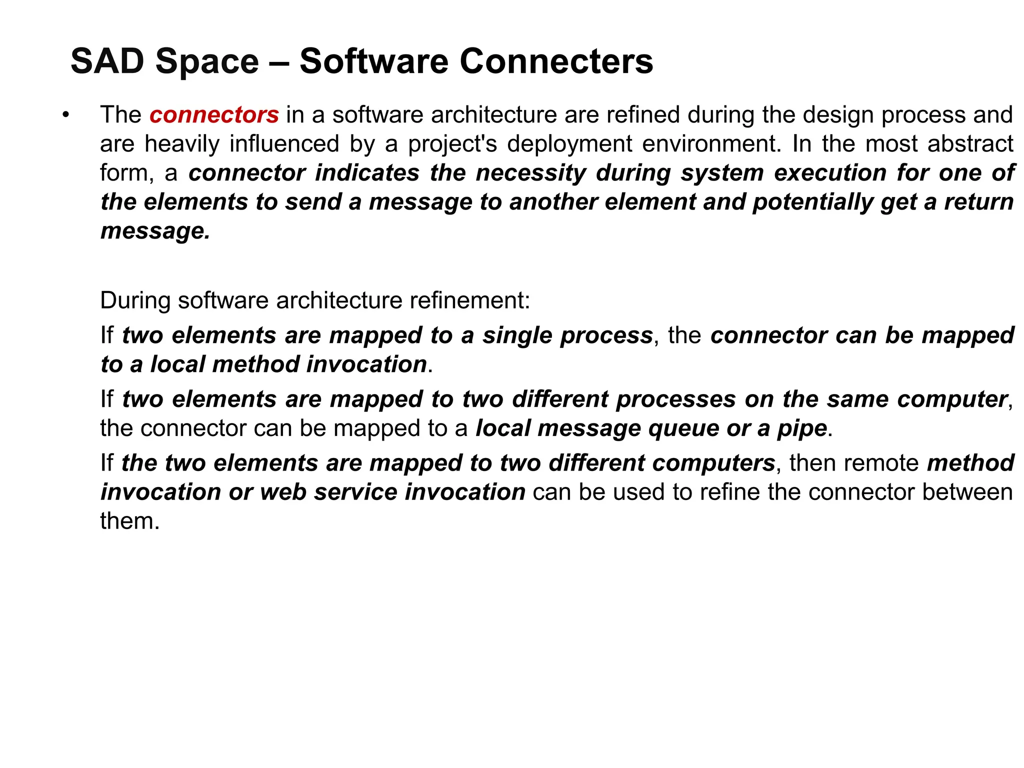 SAD Space – Software Connecters
• The connectors in a software architecture are refined during the design process and
are heavily influenced by a project's deployment environment. In the most abstract
form, a connector indicates the necessity during system execution for one of
the elements to send a message to another element and potentially get a return
message.
During software architecture refinement:
If two elements are mapped to a single process, the connector can be mapped
to a local method invocation.
If two elements are mapped to two different processes on the same computer,
the connector can be mapped to a local message queue or a pipe.
If the two elements are mapped to two different computers, then remote method
invocation or web service invocation can be used to refine the connector between
them.
 
