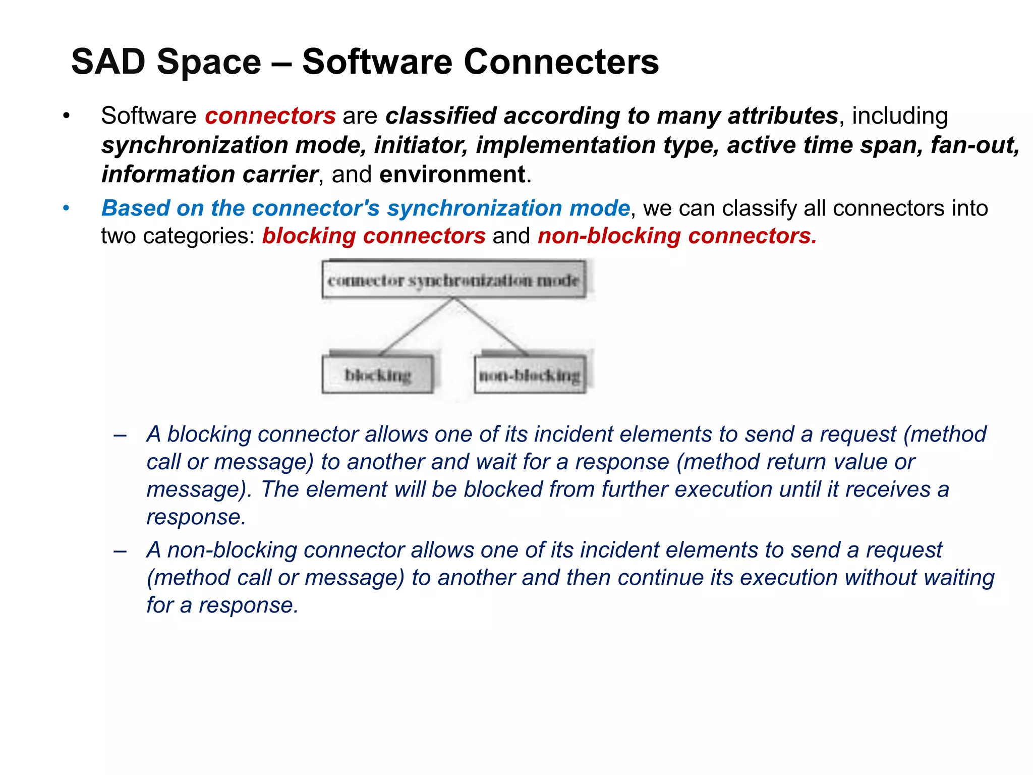 SAD Space – Software Connecters
• Software connectors are classified according to many attributes, including
synchronization mode, initiator, implementation type, active time span, fan-out,
information carrier, and environment.
• Based on the connector's synchronization mode, we can classify all connectors into
two categories: blocking connectors and non-blocking connectors.
– A blocking connector allows one of its incident elements to send a request (method
call or message) to another and wait for a response (method return value or
message). The element will be blocked from further execution until it receives a
response.
– A non-blocking connector allows one of its incident elements to send a request
(method call or message) to another and then continue its execution without waiting
for a response.
 
