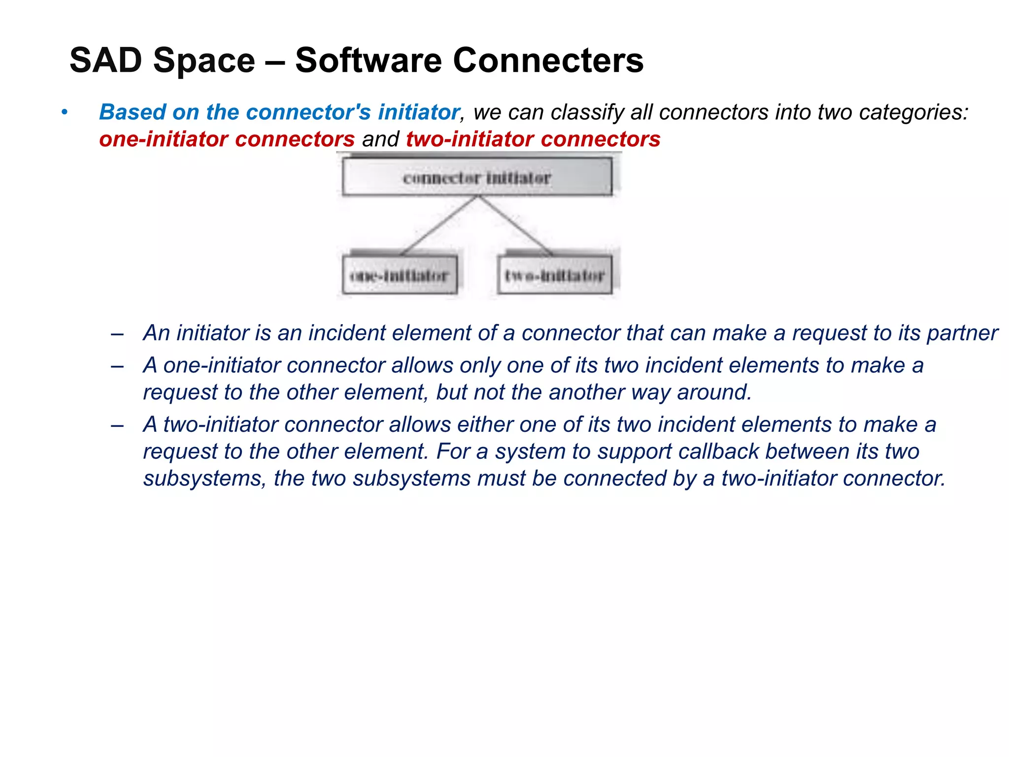 SAD Space – Software Connecters
• Based on the connector's initiator, we can classify all connectors into two categories:
one-initiator connectors and two-initiator connectors
– An initiator is an incident element of a connector that can make a request to its partner
– A one-initiator connector allows only one of its two incident elements to make a
request to the other element, but not the another way around.
– A two-initiator connector allows either one of its two incident elements to make a
request to the other element. For a system to support callback between its two
subsystems, the two subsystems must be connected by a two-initiator connector.
 