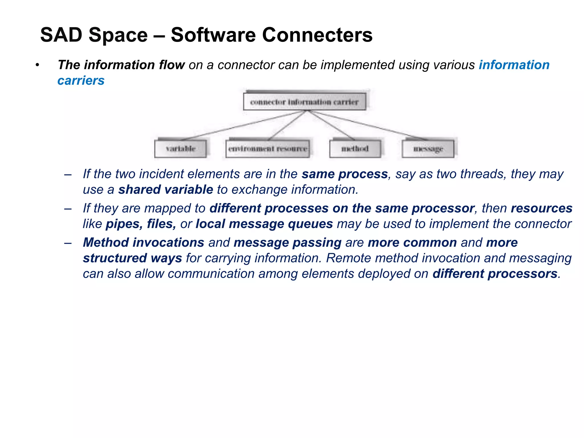 SAD Space – Software Connecters
• The information flow on a connector can be implemented using various information
carriers
– If the two incident elements are in the same process, say as two threads, they may
use a shared variable to exchange information.
– If they are mapped to different processes on the same processor, then resources
like pipes, files, or local message queues may be used to implement the connector
– Method invocations and message passing are more common and more
structured ways for carrying information. Remote method invocation and messaging
can also allow communication among elements deployed on different processors.
 
