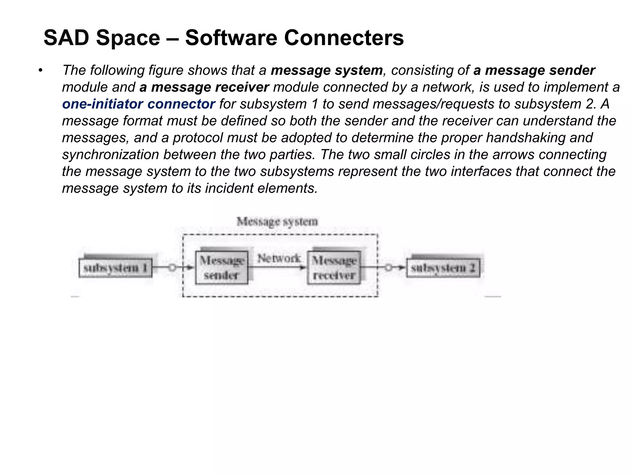 SAD Space – Software Connecters
• The following figure shows that a message system, consisting of a message sender
module and a message receiver module connected by a network, is used to implement a
one-initiator connector for subsystem 1 to send messages/requests to subsystem 2. A
message format must be defined so both the sender and the receiver can understand the
messages, and a protocol must be adopted to determine the proper handshaking and
synchronization between the two parties. The two small circles in the arrows connecting
the message system to the two subsystems represent the two interfaces that connect the
message system to its incident elements.
 