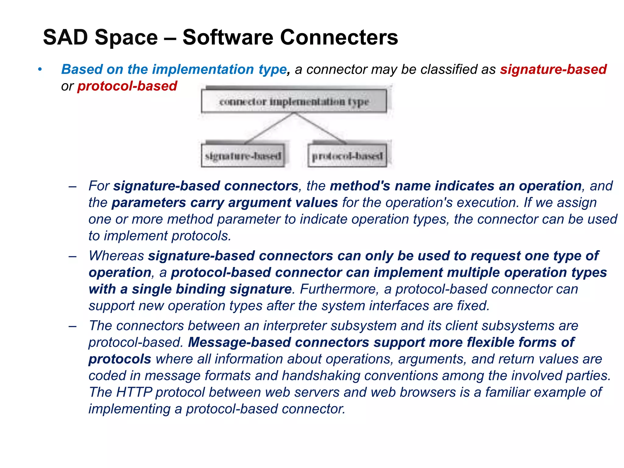SAD Space – Software Connecters
• Based on the implementation type, a connector may be classified as signature-based
or protocol-based
– For signature-based connectors, the method's name indicates an operation, and
the parameters carry argument values for the operation's execution. If we assign
one or more method parameter to indicate operation types, the connector can be used
to implement protocols.
– Whereas signature-based connectors can only be used to request one type of
operation, a protocol-based connector can implement multiple operation types
with a single binding signature. Furthermore, a protocol-based connector can
support new operation types after the system interfaces are fixed.
– The connectors between an interpreter subsystem and its client subsystems are
protocol-based. Message-based connectors support more flexible forms of
protocols where all information about operations, arguments, and return values are
coded in message formats and handshaking conventions among the involved parties.
The HTTP protocol between web servers and web browsers is a familiar example of
implementing a protocol-based connector.
 