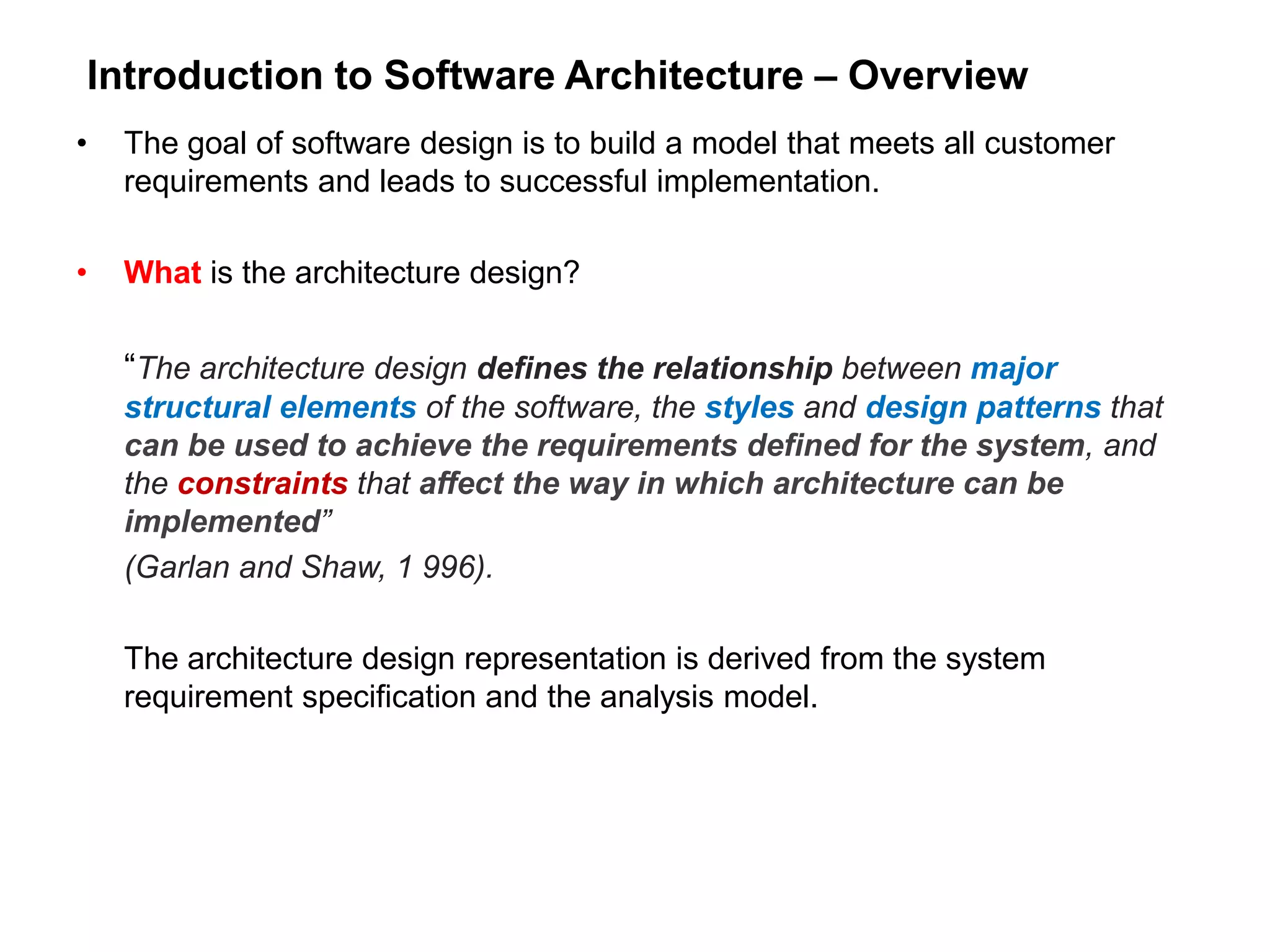 Introduction to Software Architecture – Overview
• The goal of software design is to build a model that meets all customer
requirements and leads to successful implementation.
• What is the architecture design?
“The architecture design defines the relationship between major
structural elements of the software, the styles and design patterns that
can be used to achieve the requirements defined for the system, and
the constraints that affect the way in which architecture can be
implemented”
(Garlan and Shaw, 1 996).
The architecture design representation is derived from the system
requirement specification and the analysis model.
 