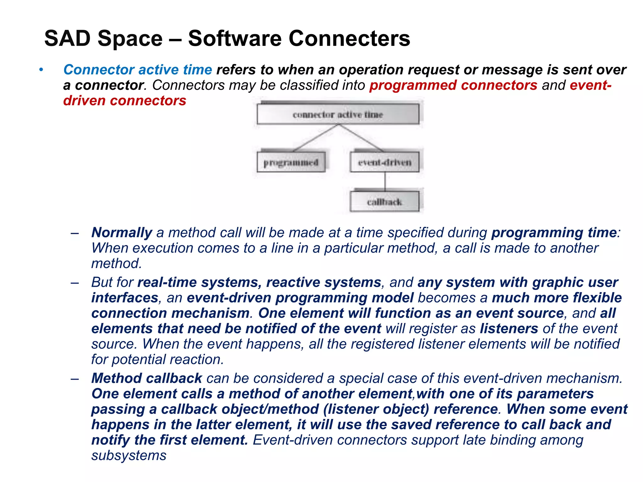 SAD Space – Software Connecters
• Connector active time refers to when an operation request or message is sent over
a connector. Connectors may be classified into programmed connectors and event-
driven connectors
– Normally a method call will be made at a time specified during programming time:
When execution comes to a line in a particular method, a call is made to another
method.
– But for real-time systems, reactive systems, and any system with graphic user
interfaces, an event-driven programming model becomes a much more flexible
connection mechanism. One element will function as an event source, and all
elements that need be notified of the event will register as listeners of the event
source. When the event happens, all the registered listener elements will be notified
for potential reaction.
– Method callback can be considered a special case of this event-driven mechanism.
One element calls a method of another element,with one of its parameters
passing a callback object/method (listener object) reference. When some event
happens in the latter element, it will use the saved reference to call back and
notify the first element. Event-driven connectors support late binding among
subsystems
 