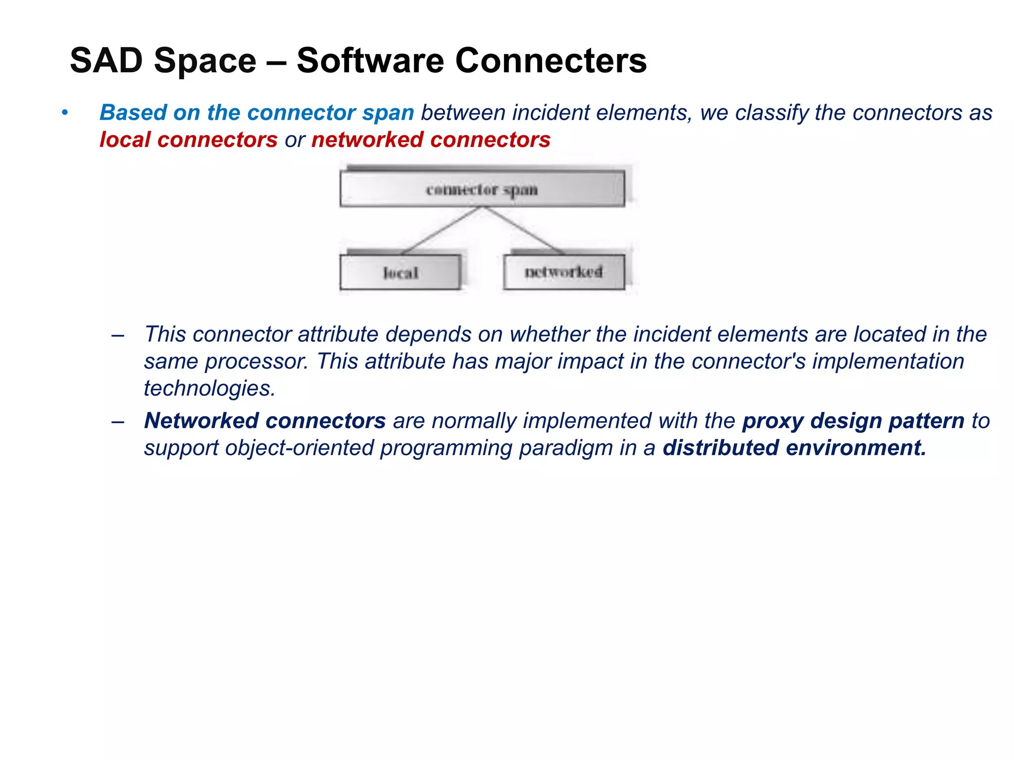 SAD Space – Software Connecters
• Based on the connector span between incident elements, we classify the connectors as
local connectors or networked connectors
– This connector attribute depends on whether the incident elements are located in the
same processor. This attribute has major impact in the connector's implementation
technologies.
– Networked connectors are normally implemented with the proxy design pattern to
support object-oriented programming paradigm in a distributed environment.
 