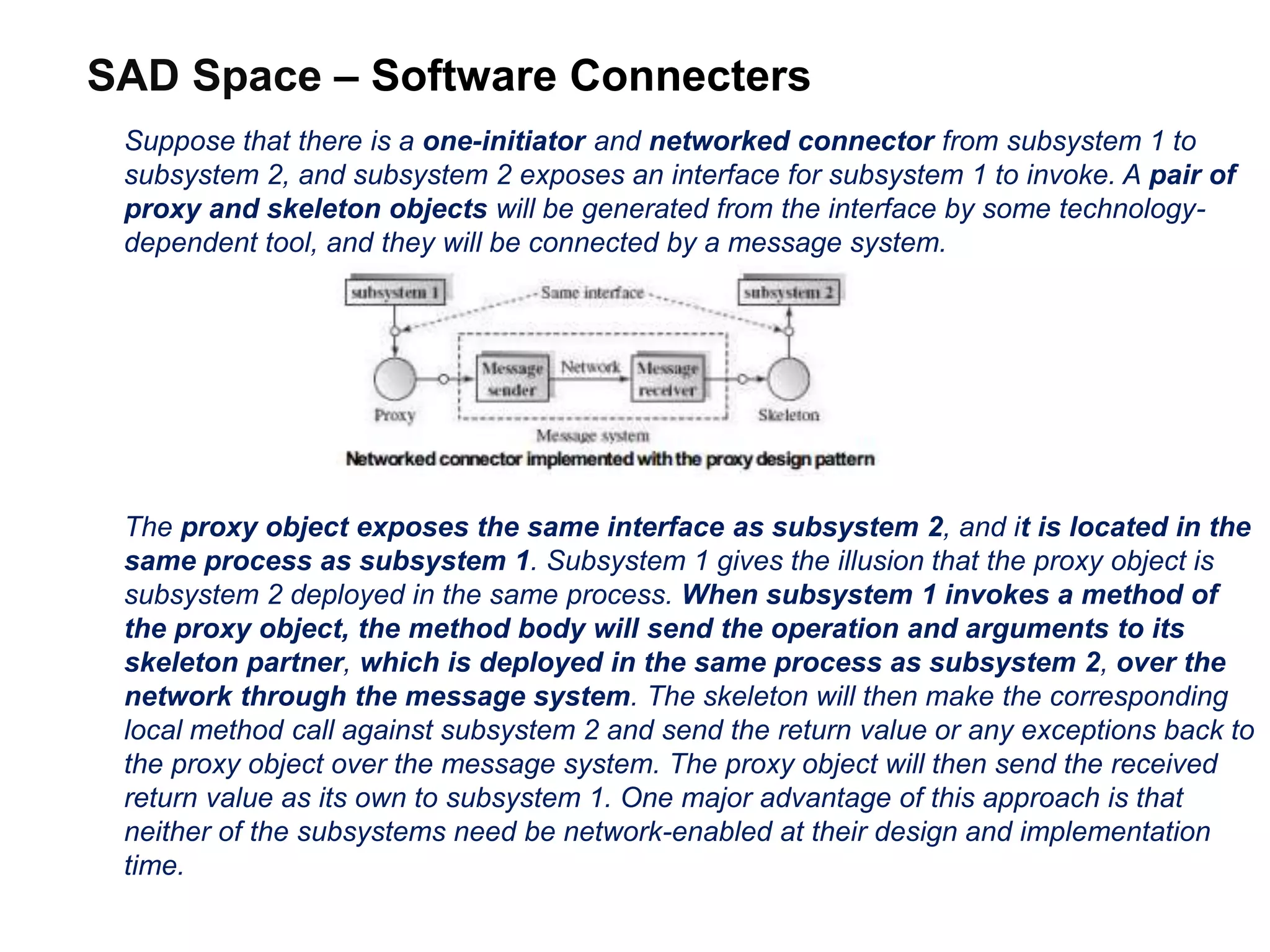 SAD Space – Software Connecters
Suppose that there is a one-initiator and networked connector from subsystem 1 to
subsystem 2, and subsystem 2 exposes an interface for subsystem 1 to invoke. A pair of
proxy and skeleton objects will be generated from the interface by some technology-
dependent tool, and they will be connected by a message system.
The proxy object exposes the same interface as subsystem 2, and it is located in the
same process as subsystem 1. Subsystem 1 gives the illusion that the proxy object is
subsystem 2 deployed in the same process. When subsystem 1 invokes a method of
the proxy object, the method body will send the operation and arguments to its
skeleton partner, which is deployed in the same process as subsystem 2, over the
network through the message system. The skeleton will then make the corresponding
local method call against subsystem 2 and send the return value or any exceptions back to
the proxy object over the message system. The proxy object will then send the received
return value as its own to subsystem 1. One major advantage of this approach is that
neither of the subsystems need be network-enabled at their design and implementation
time.
 