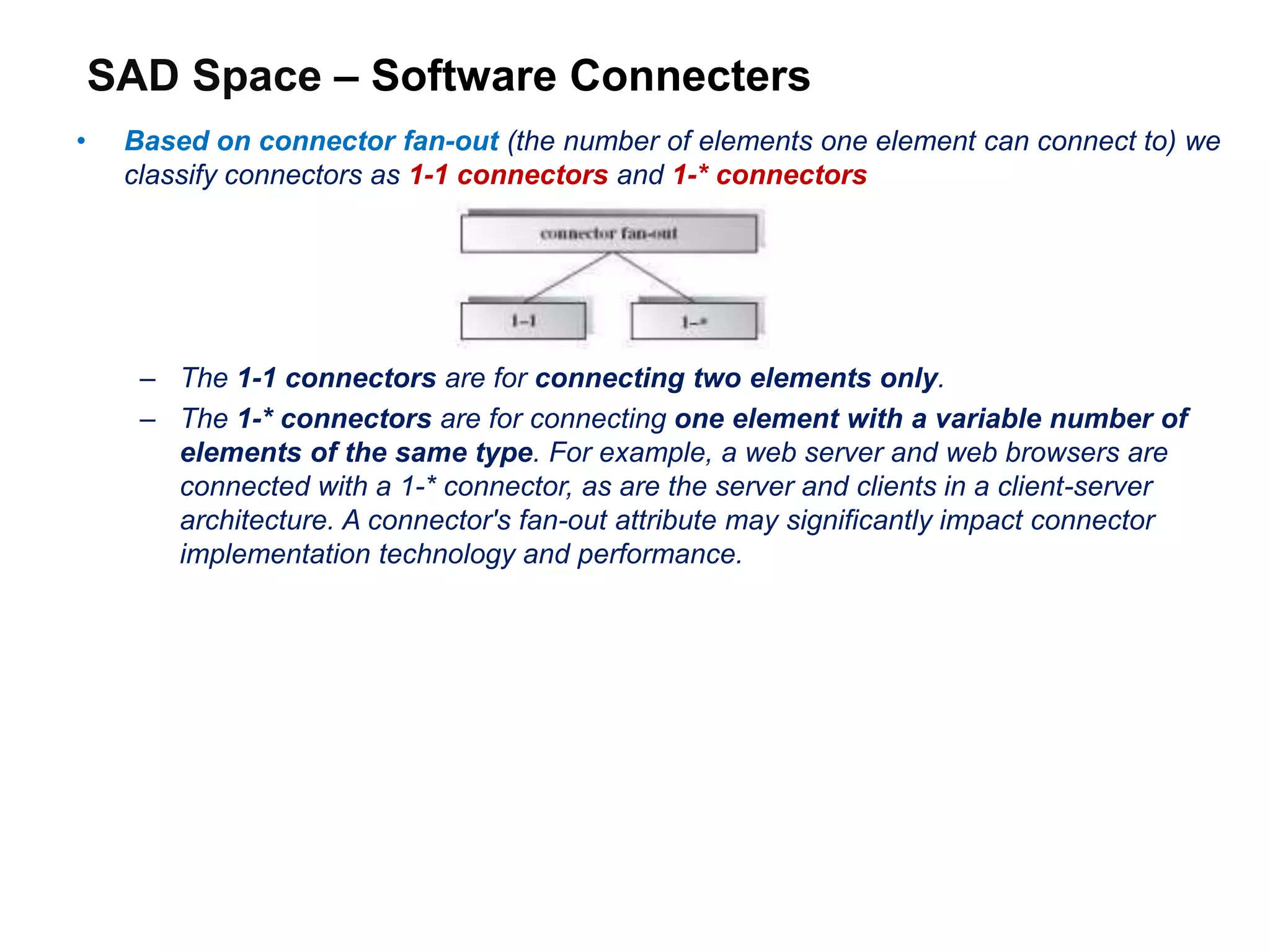 SAD Space – Software Connecters
• Based on connector fan-out (the number of elements one element can connect to) we
classify connectors as 1-1 connectors and 1-* connectors
– The 1-1 connectors are for connecting two elements only.
– The 1-* connectors are for connecting one element with a variable number of
elements of the same type. For example, a web server and web browsers are
connected with a 1-* connector, as are the server and clients in a client-server
architecture. A connector's fan-out attribute may significantly impact connector
implementation technology and performance.
 
