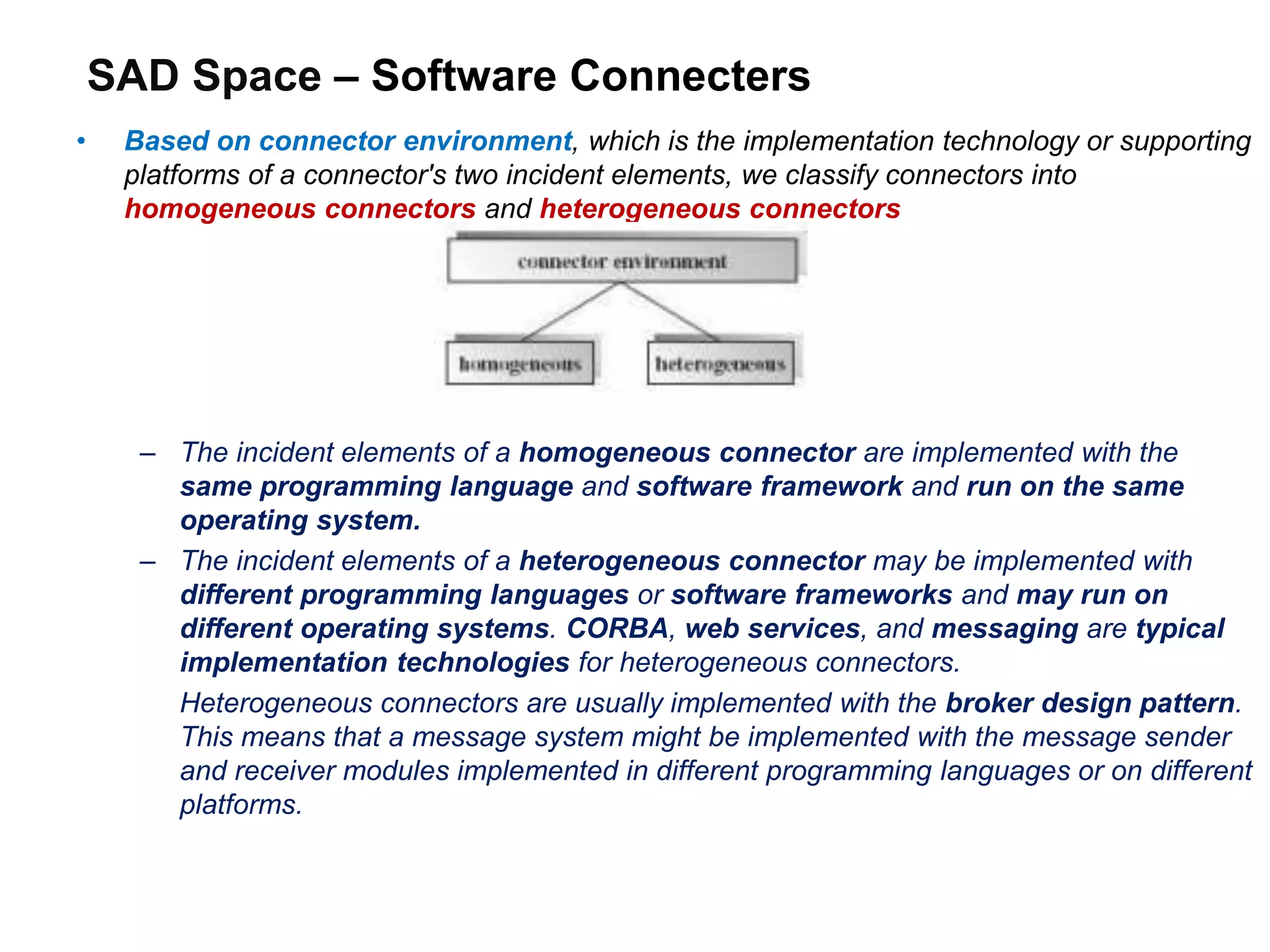 SAD Space – Software Connecters
• Based on connector environment, which is the implementation technology or supporting
platforms of a connector's two incident elements, we classify connectors into
homogeneous connectors and heterogeneous connectors
– The incident elements of a homogeneous connector are implemented with the
same programming language and software framework and run on the same
operating system.
– The incident elements of a heterogeneous connector may be implemented with
different programming languages or software frameworks and may run on
different operating systems. CORBA, web services, and messaging are typical
implementation technologies for heterogeneous connectors.
Heterogeneous connectors are usually implemented with the broker design pattern.
This means that a message system might be implemented with the message sender
and receiver modules implemented in different programming languages or on different
platforms.
 