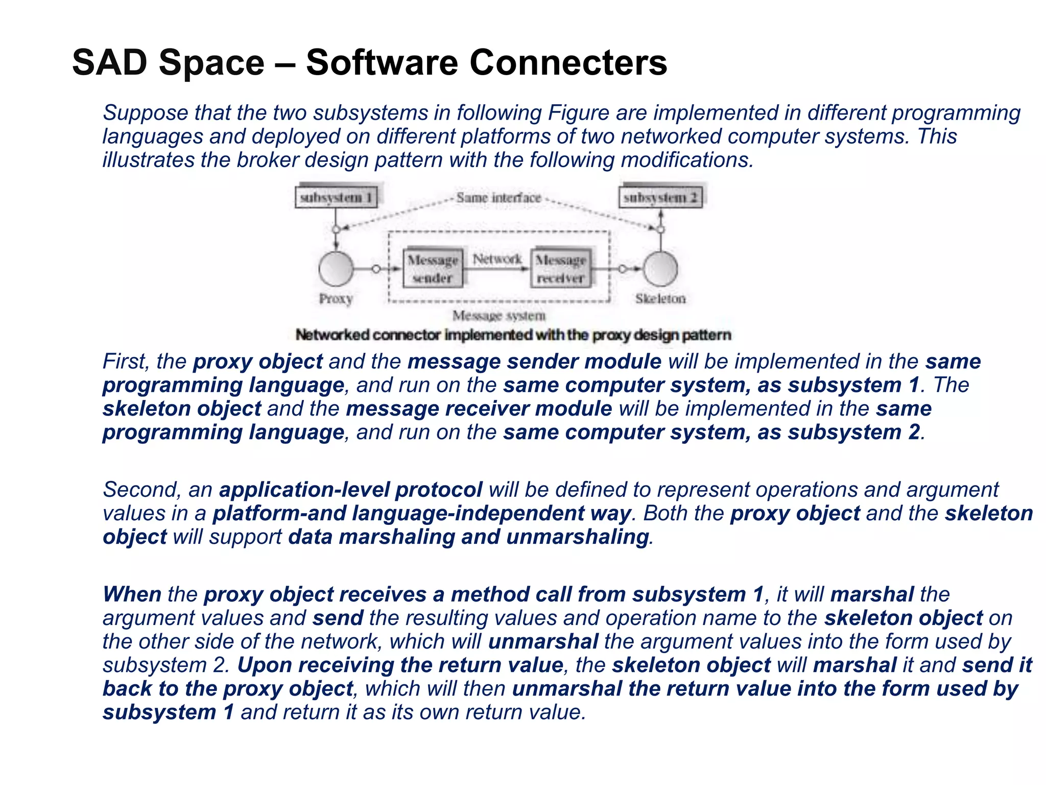 SAD Space – Software Connecters
Suppose that the two subsystems in following Figure are implemented in different programming
languages and deployed on different platforms of two networked computer systems. This
illustrates the broker design pattern with the following modifications.
First, the proxy object and the message sender module will be implemented in the same
programming language, and run on the same computer system, as subsystem 1. The
skeleton object and the message receiver module will be implemented in the same
programming language, and run on the same computer system, as subsystem 2.
Second, an application-level protocol will be defined to represent operations and argument
values in a platform-and language-independent way. Both the proxy object and the skeleton
object will support data marshaling and unmarshaling.
When the proxy object receives a method call from subsystem 1, it will marshal the
argument values and send the resulting values and operation name to the skeleton object on
the other side of the network, which will unmarshal the argument values into the form used by
subsystem 2. Upon receiving the return value, the skeleton object will marshal it and send it
back to the proxy object, which will then unmarshal the return value into the form used by
subsystem 1 and return it as its own return value.
 