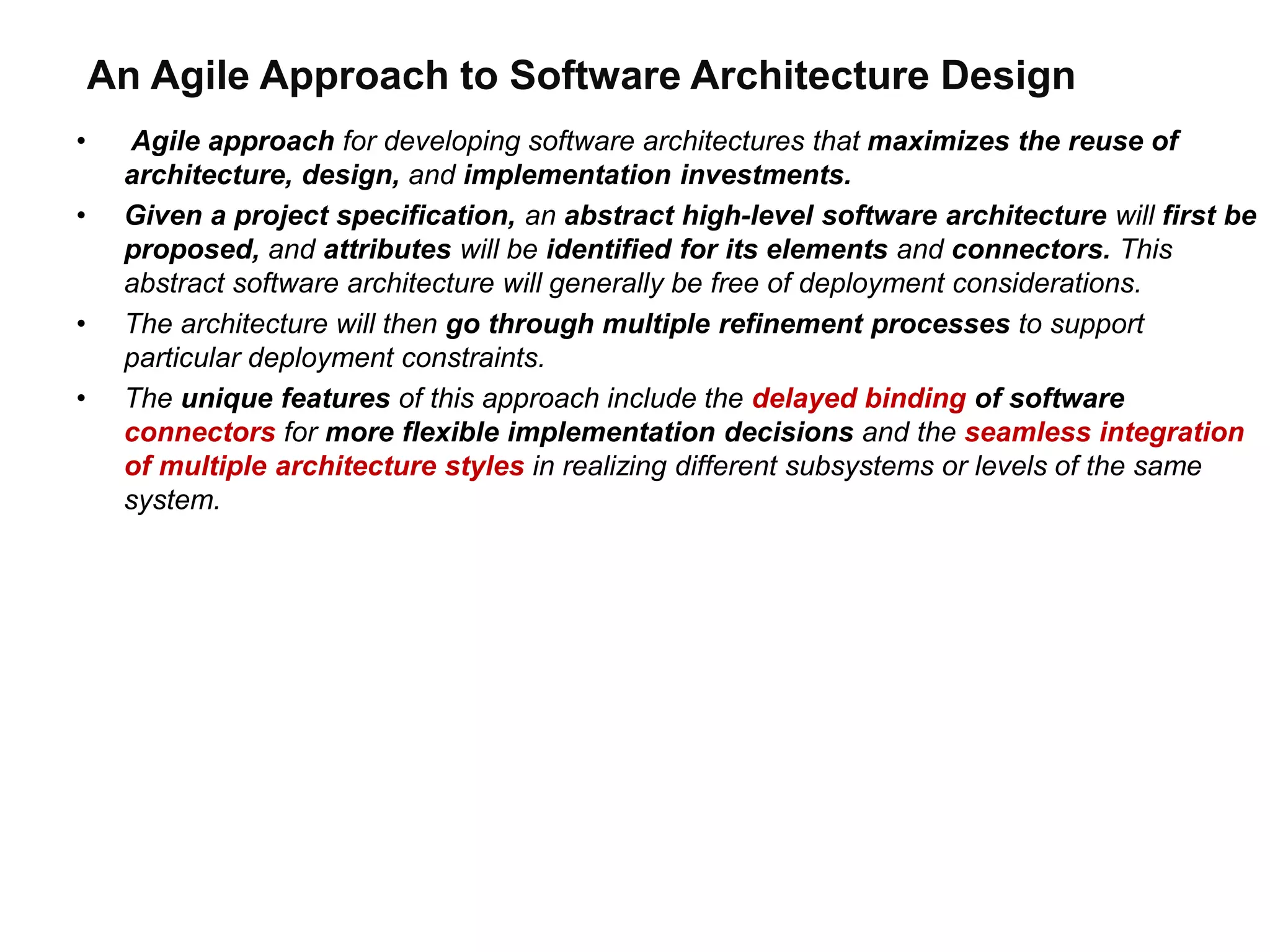 An Agile Approach to Software Architecture Design
• Agile approach for developing software architectures that maximizes the reuse of
architecture, design, and implementation investments.
• Given a project specification, an abstract high-level software architecture will first be
proposed, and attributes will be identified for its elements and connectors. This
abstract software architecture will generally be free of deployment considerations.
• The architecture will then go through multiple refinement processes to support
particular deployment constraints.
• The unique features of this approach include the delayed binding of software
connectors for more flexible implementation decisions and the seamless integration
of multiple architecture styles in realizing different subsystems or levels of the same
system.
 
