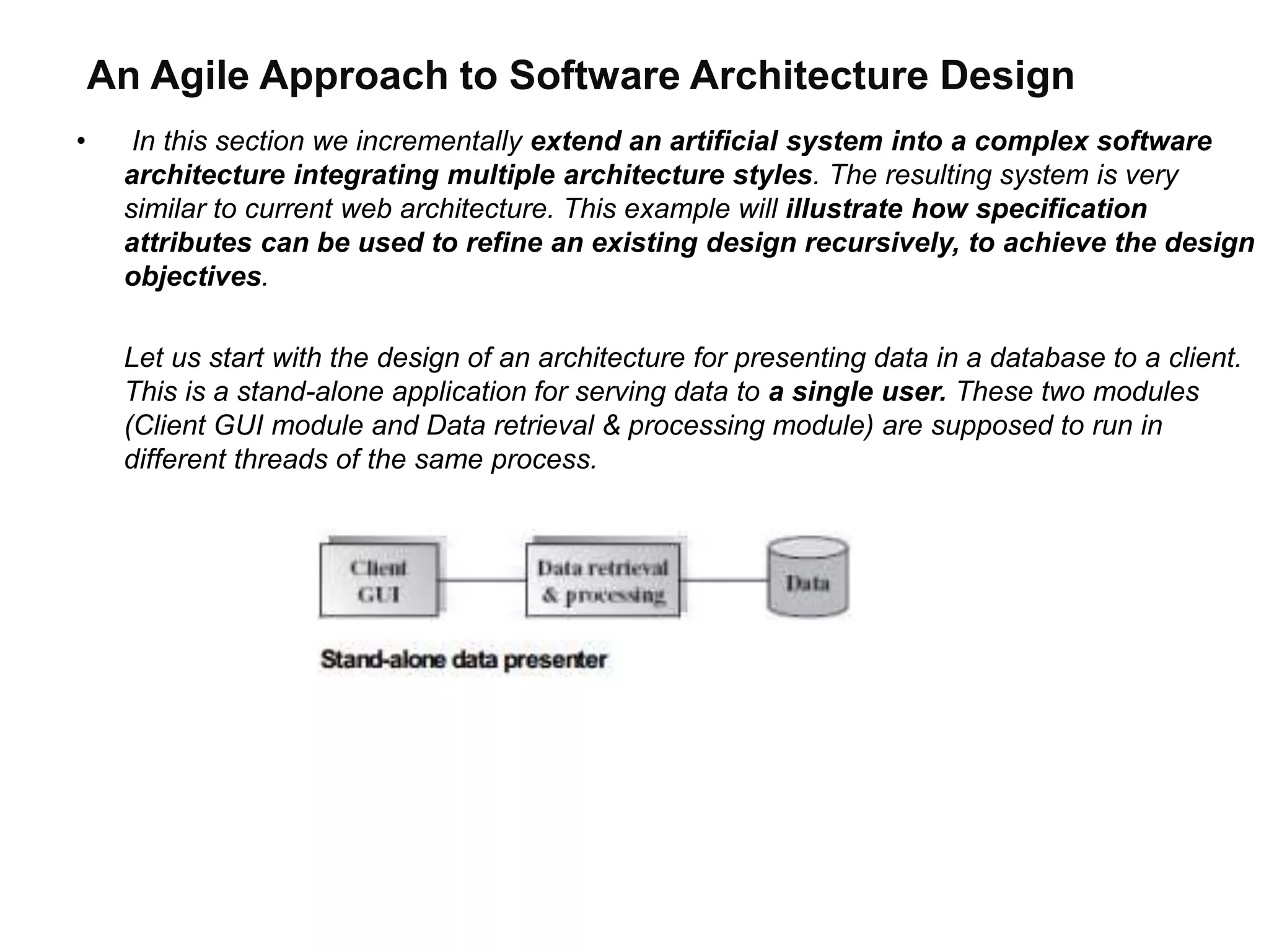 An Agile Approach to Software Architecture Design
• In this section we incrementally extend an artificial system into a complex software
architecture integrating multiple architecture styles. The resulting system is very
similar to current web architecture. This example will illustrate how specification
attributes can be used to refine an existing design recursively, to achieve the design
objectives.
Let us start with the design of an architecture for presenting data in a database to a client.
This is a stand-alone application for serving data to a single user. These two modules
(Client GUI module and Data retrieval & processing module) are supposed to run in
different threads of the same process.
 