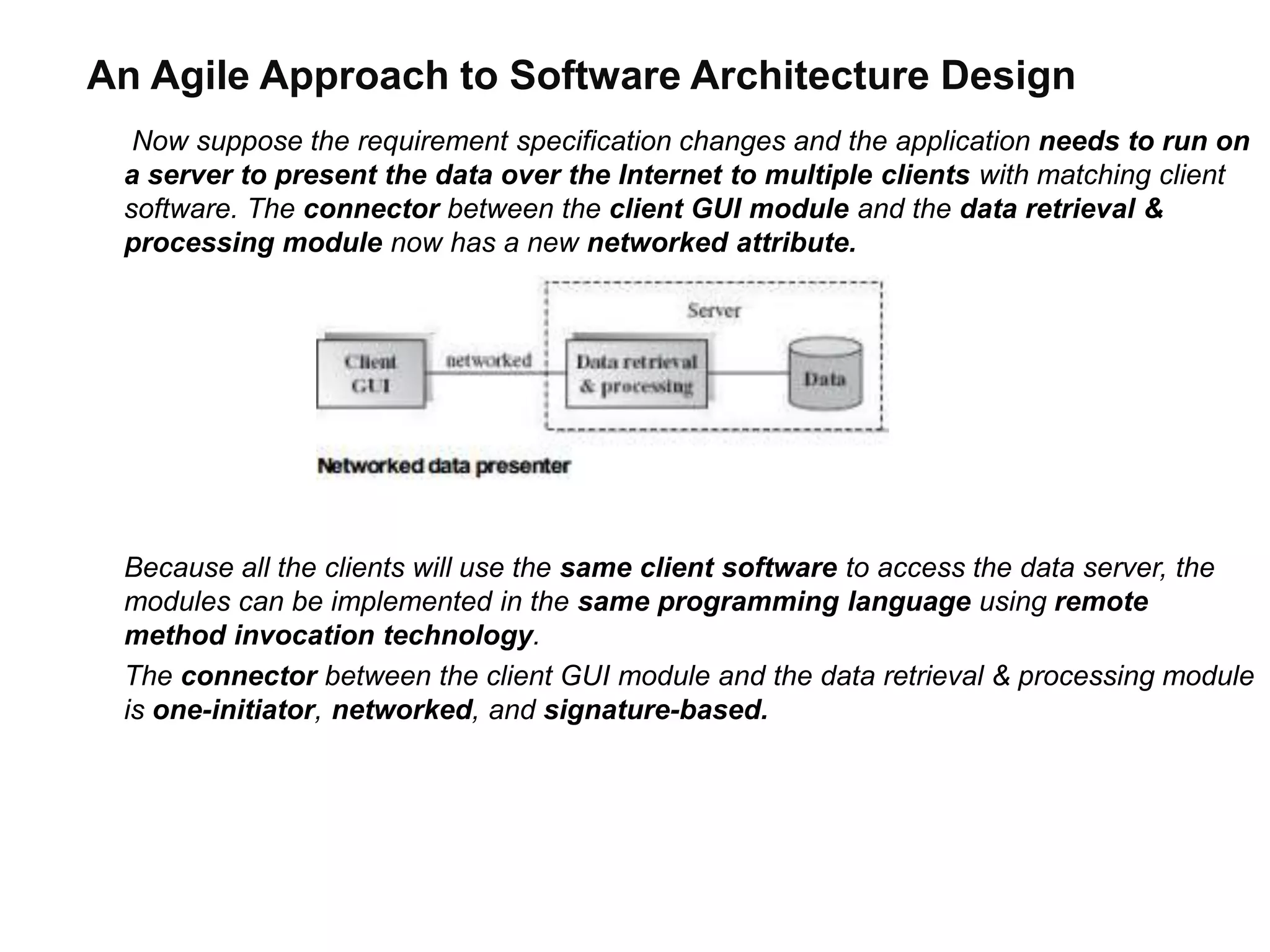 An Agile Approach to Software Architecture Design
Now suppose the requirement specification changes and the application needs to run on
a server to present the data over the Internet to multiple clients with matching client
software. The connector between the client GUI module and the data retrieval &
processing module now has a new networked attribute.
Because all the clients will use the same client software to access the data server, the
modules can be implemented in the same programming language using remote
method invocation technology.
The connector between the client GUI module and the data retrieval & processing module
is one-initiator, networked, and signature-based.
 