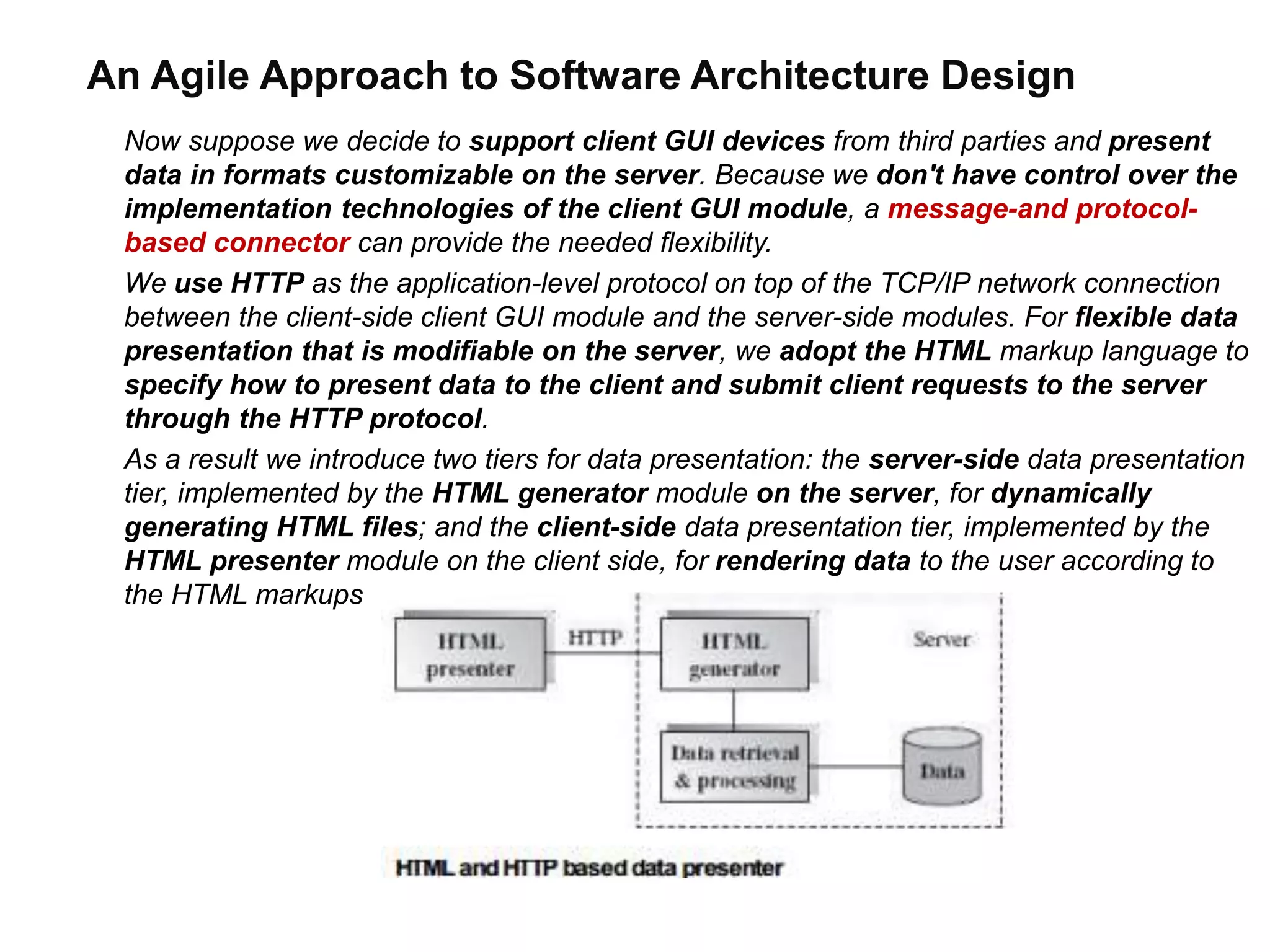 An Agile Approach to Software Architecture Design
Now suppose we decide to support client GUI devices from third parties and present
data in formats customizable on the server. Because we don't have control over the
implementation technologies of the client GUI module, a message-and protocol-
based connector can provide the needed flexibility.
We use HTTP as the application-level protocol on top of the TCP/IP network connection
between the client-side client GUI module and the server-side modules. For flexible data
presentation that is modifiable on the server, we adopt the HTML markup language to
specify how to present data to the client and submit client requests to the server
through the HTTP protocol.
As a result we introduce two tiers for data presentation: the server-side data presentation
tier, implemented by the HTML generator module on the server, for dynamically
generating HTML files; and the client-side data presentation tier, implemented by the
HTML presenter module on the client side, for rendering data to the user according to
the HTML markups
 