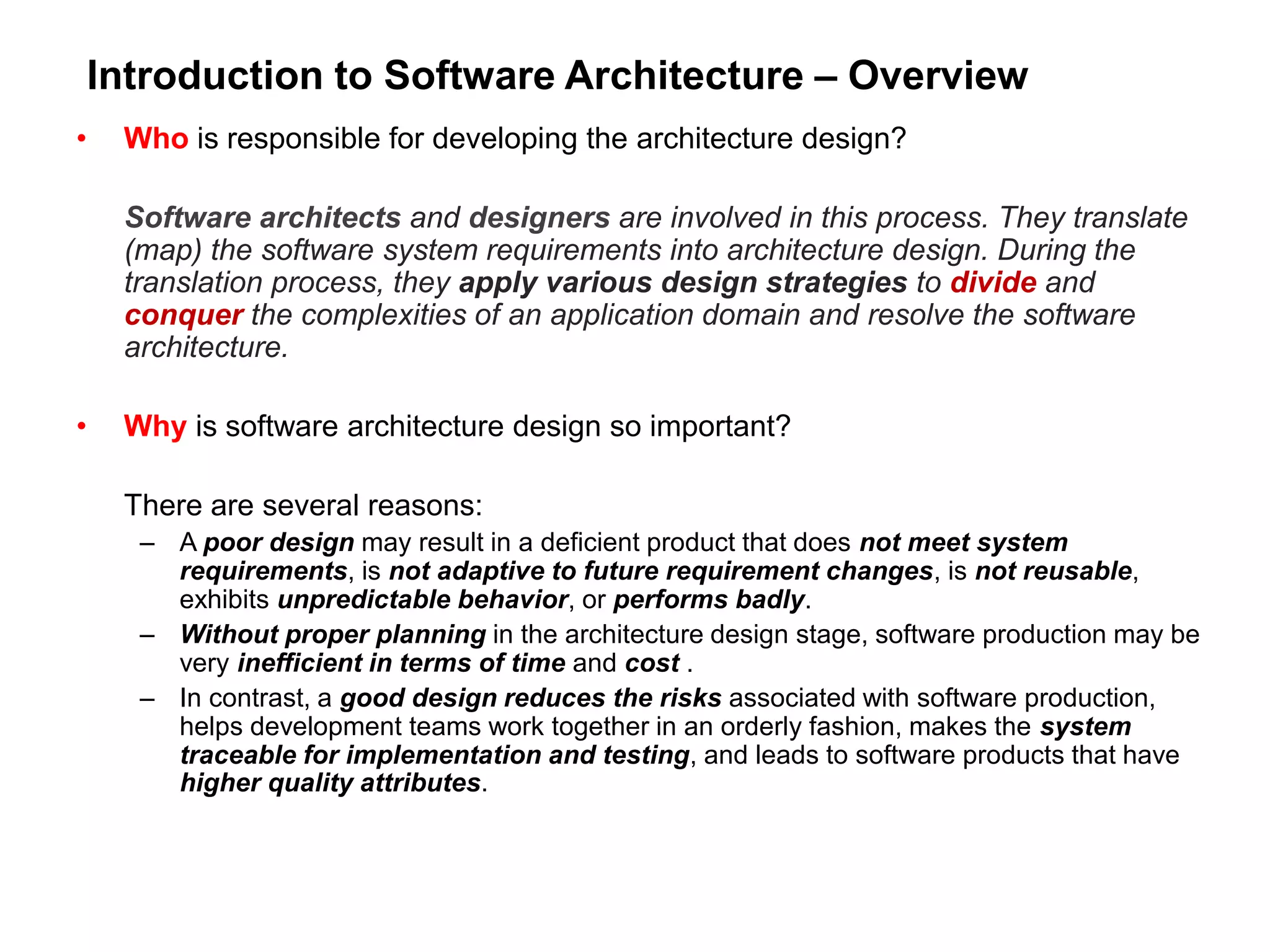 Introduction to Software Architecture – Overview
• Who is responsible for developing the architecture design?
Software architects and designers are involved in this process. They translate
(map) the software system requirements into architecture design. During the
translation process, they apply various design strategies to divide and
conquer the complexities of an application domain and resolve the software
architecture.
• Why is software architecture design so important?
There are several reasons:
– A poor design may result in a deficient product that does not meet system
requirements, is not adaptive to future requirement changes, is not reusable,
exhibits unpredictable behavior, or performs badly.
– Without proper planning in the architecture design stage, software production may be
very inefficient in terms of time and cost .
– In contrast, a good design reduces the risks associated with software production,
helps development teams work together in an orderly fashion, makes the system
traceable for implementation and testing, and leads to software products that have
higher quality attributes.
 