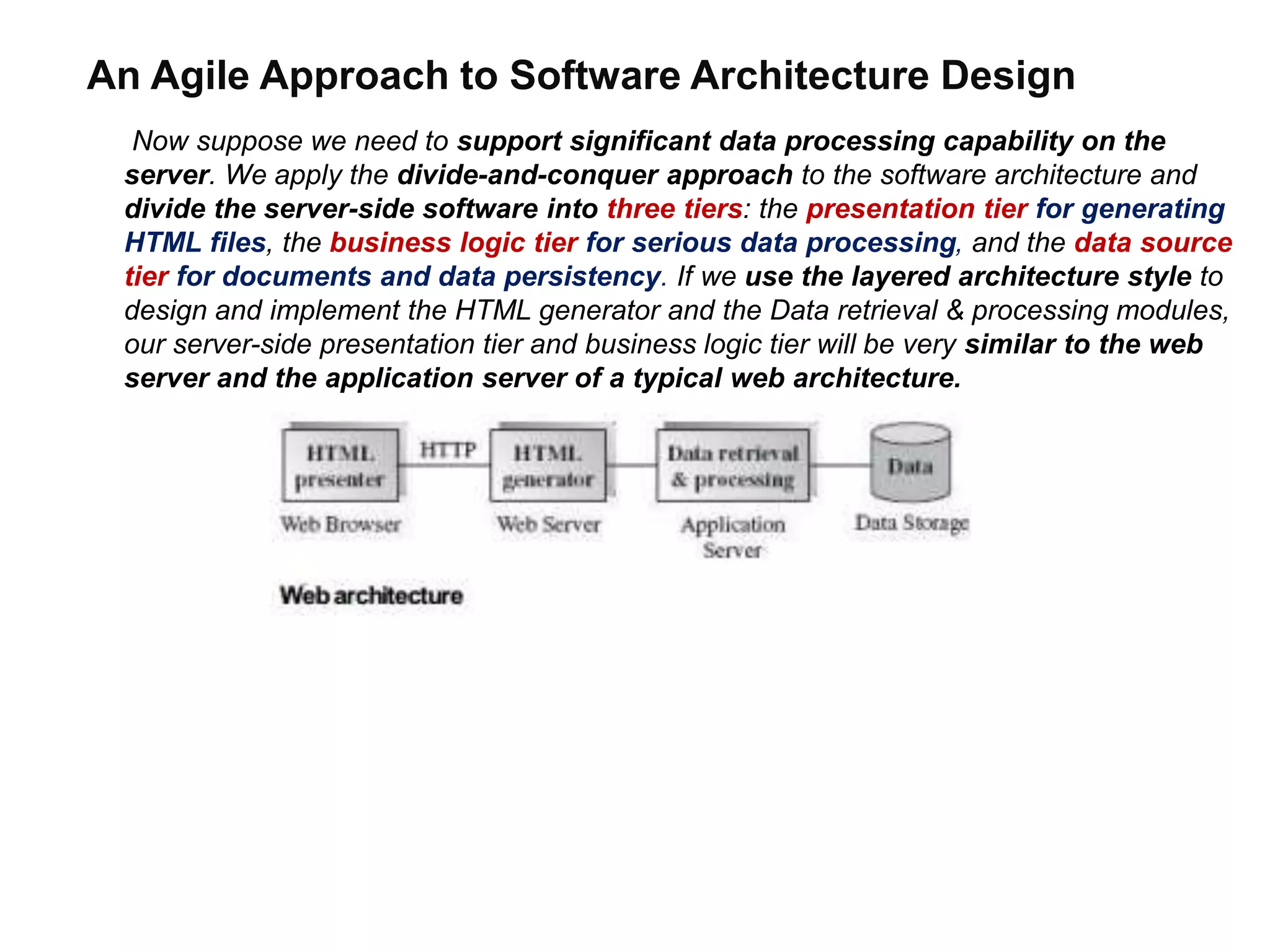 An Agile Approach to Software Architecture Design
Now suppose we need to support significant data processing capability on the
server. We apply the divide-and-conquer approach to the software architecture and
divide the server-side software into three tiers: the presentation tier for generating
HTML files, the business logic tier for serious data processing, and the data source
tier for documents and data persistency. If we use the layered architecture style to
design and implement the HTML generator and the Data retrieval & processing modules,
our server-side presentation tier and business logic tier will be very similar to the web
server and the application server of a typical web architecture.
 