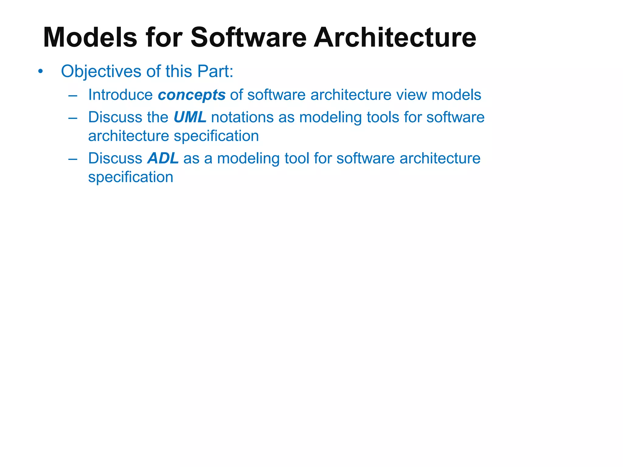 Models for Software Architecture
• Objectives of this Part:
– Introduce concepts of software architecture view models
– Discuss the UML notations as modeling tools for software
architecture specification
– Discuss ADL as a modeling tool for software architecture
specification
 