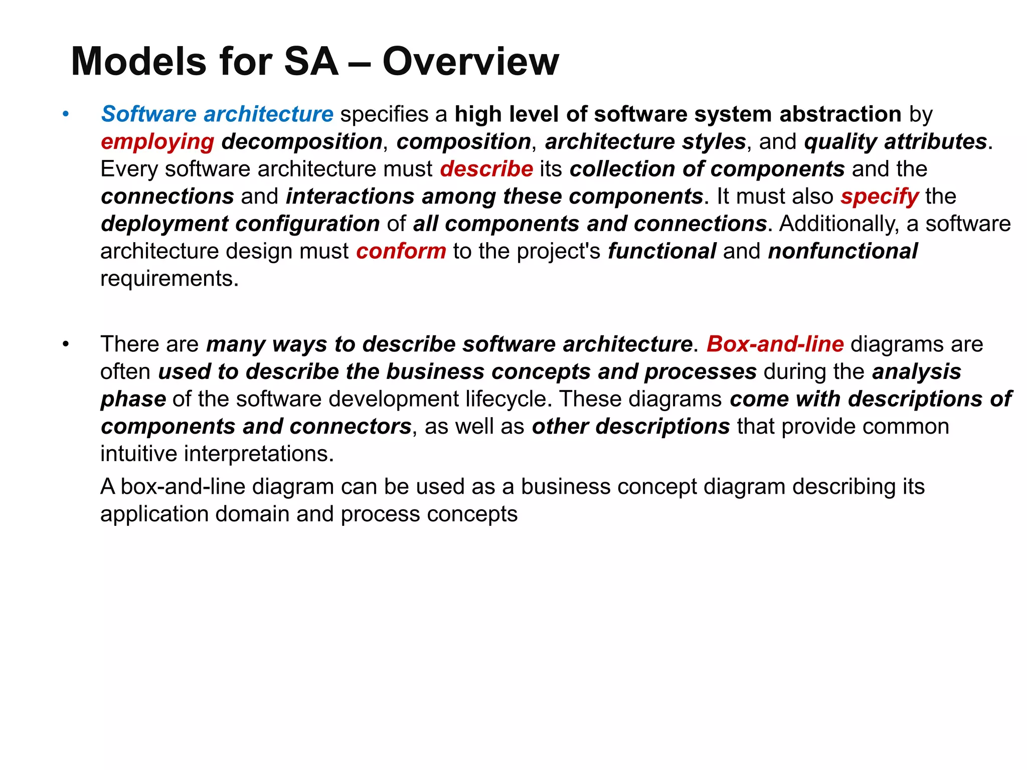 Models for SA – Overview
• Software architecture specifies a high level of software system abstraction by
employing decomposition, composition, architecture styles, and quality attributes.
Every software architecture must describe its collection of components and the
connections and interactions among these components. It must also specify the
deployment configuration of all components and connections. Additionally, a software
architecture design must conform to the project's functional and nonfunctional
requirements.
• There are many ways to describe software architecture. Box-and-line diagrams are
often used to describe the business concepts and processes during the analysis
phase of the software development lifecycle. These diagrams come with descriptions of
components and connectors, as well as other descriptions that provide common
intuitive interpretations.
A box-and-line diagram can be used as a business concept diagram describing its
application domain and process concepts
 