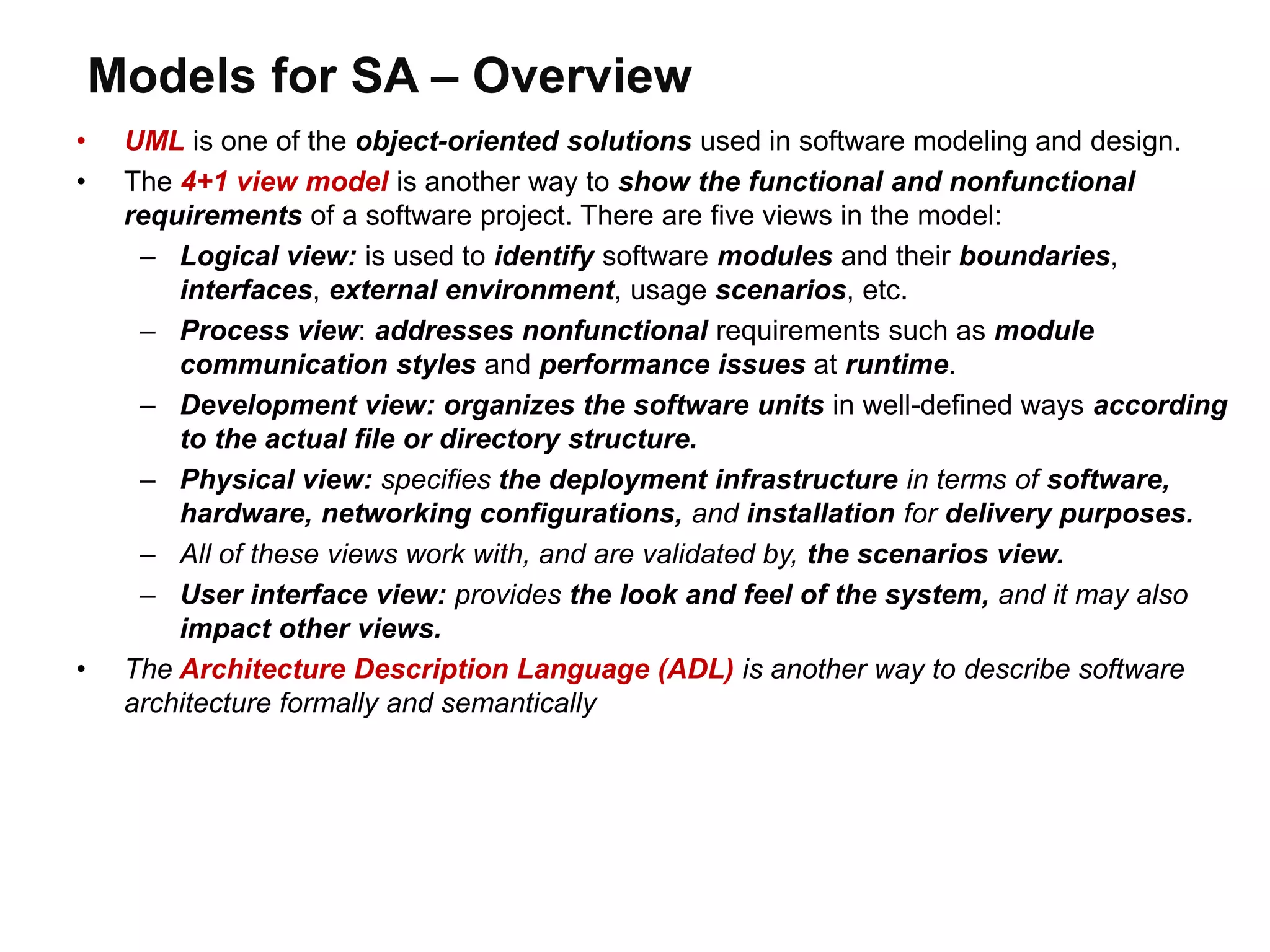 Models for SA – Overview
• UML is one of the object-oriented solutions used in software modeling and design.
• The 4+1 view model is another way to show the functional and nonfunctional
requirements of a software project. There are five views in the model:
– Logical view: is used to identify software modules and their boundaries,
interfaces, external environment, usage scenarios, etc.
– Process view: addresses nonfunctional requirements such as module
communication styles and performance issues at runtime.
– Development view: organizes the software units in well-defined ways according
to the actual file or directory structure.
– Physical view: specifies the deployment infrastructure in terms of software,
hardware, networking configurations, and installation for delivery purposes.
– All of these views work with, and are validated by, the scenarios view.
– User interface view: provides the look and feel of the system, and it may also
impact other views.
• The Architecture Description Language (ADL) is another way to describe software
architecture formally and semantically
 