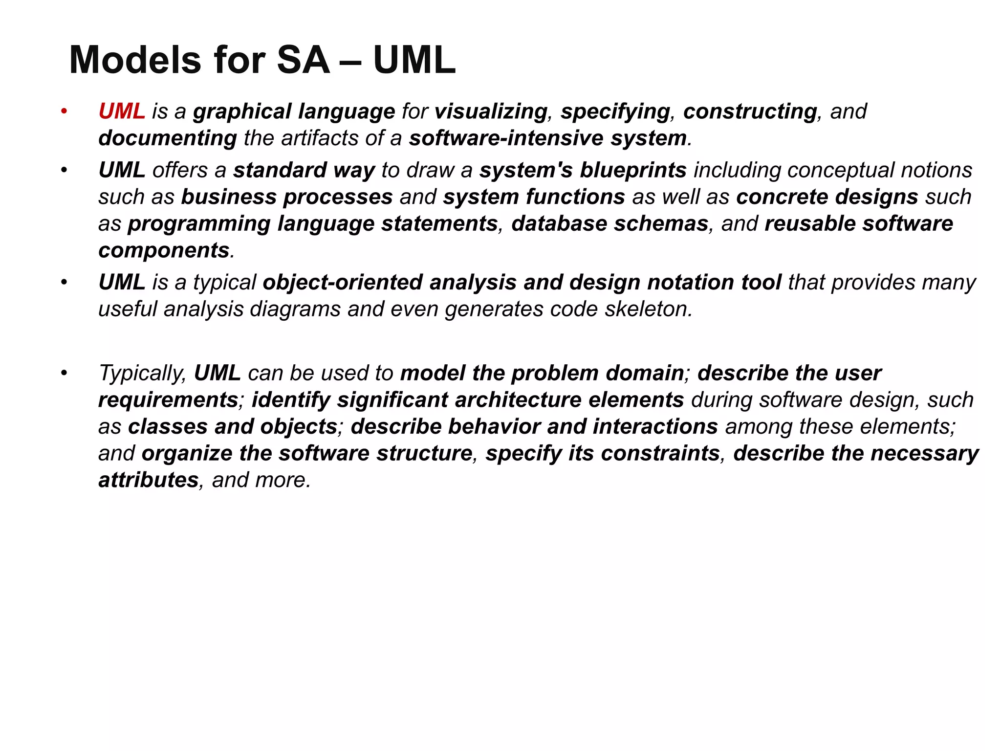 Models for SA – UML
• UML is a graphical language for visualizing, specifying, constructing, and
documenting the artifacts of a software-intensive system.
• UML offers a standard way to draw a system's blueprints including conceptual notions
such as business processes and system functions as well as concrete designs such
as programming language statements, database schemas, and reusable software
components.
• UML is a typical object-oriented analysis and design notation tool that provides many
useful analysis diagrams and even generates code skeleton.
• Typically, UML can be used to model the problem domain; describe the user
requirements; identify significant architecture elements during software design, such
as classes and objects; describe behavior and interactions among these elements;
and organize the software structure, specify its constraints, describe the necessary
attributes, and more.
 