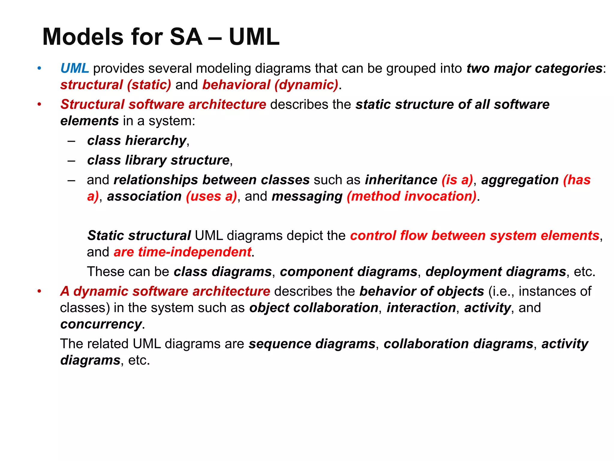 Models for SA – UML
• UML provides several modeling diagrams that can be grouped into two major categories:
structural (static) and behavioral (dynamic).
• Structural software architecture describes the static structure of all software
elements in a system:
– class hierarchy,
– class library structure,
– and relationships between classes such as inheritance (is a), aggregation (has
a), association (uses a), and messaging (method invocation).
Static structural UML diagrams depict the control flow between system elements,
and are time-independent.
These can be class diagrams, component diagrams, deployment diagrams, etc.
• A dynamic software architecture describes the behavior of objects (i.e., instances of
classes) in the system such as object collaboration, interaction, activity, and
concurrency.
The related UML diagrams are sequence diagrams, collaboration diagrams, activity
diagrams, etc.
 