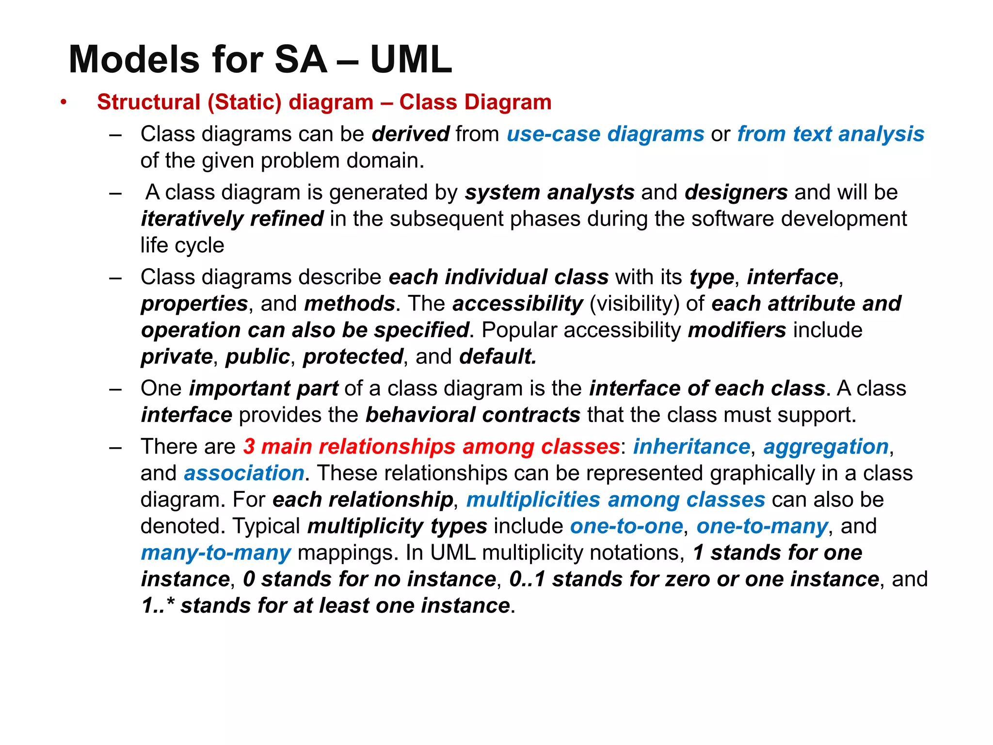 Models for SA – UML
• Structural (Static) diagram – Class Diagram
– Class diagrams can be derived from use-case diagrams or from text analysis
of the given problem domain.
– A class diagram is generated by system analysts and designers and will be
iteratively refined in the subsequent phases during the software development
life cycle
– Class diagrams describe each individual class with its type, interface,
properties, and methods. The accessibility (visibility) of each attribute and
operation can also be specified. Popular accessibility modifiers include
private, public, protected, and default.
– One important part of a class diagram is the interface of each class. A class
interface provides the behavioral contracts that the class must support.
– There are 3 main relationships among classes: inheritance, aggregation,
and association. These relationships can be represented graphically in a class
diagram. For each relationship, multiplicities among classes can also be
denoted. Typical multiplicity types include one-to-one, one-to-many, and
many-to-many mappings. In UML multiplicity notations, 1 stands for one
instance, 0 stands for no instance, 0..1 stands for zero or one instance, and
1..* stands for at least one instance.
 