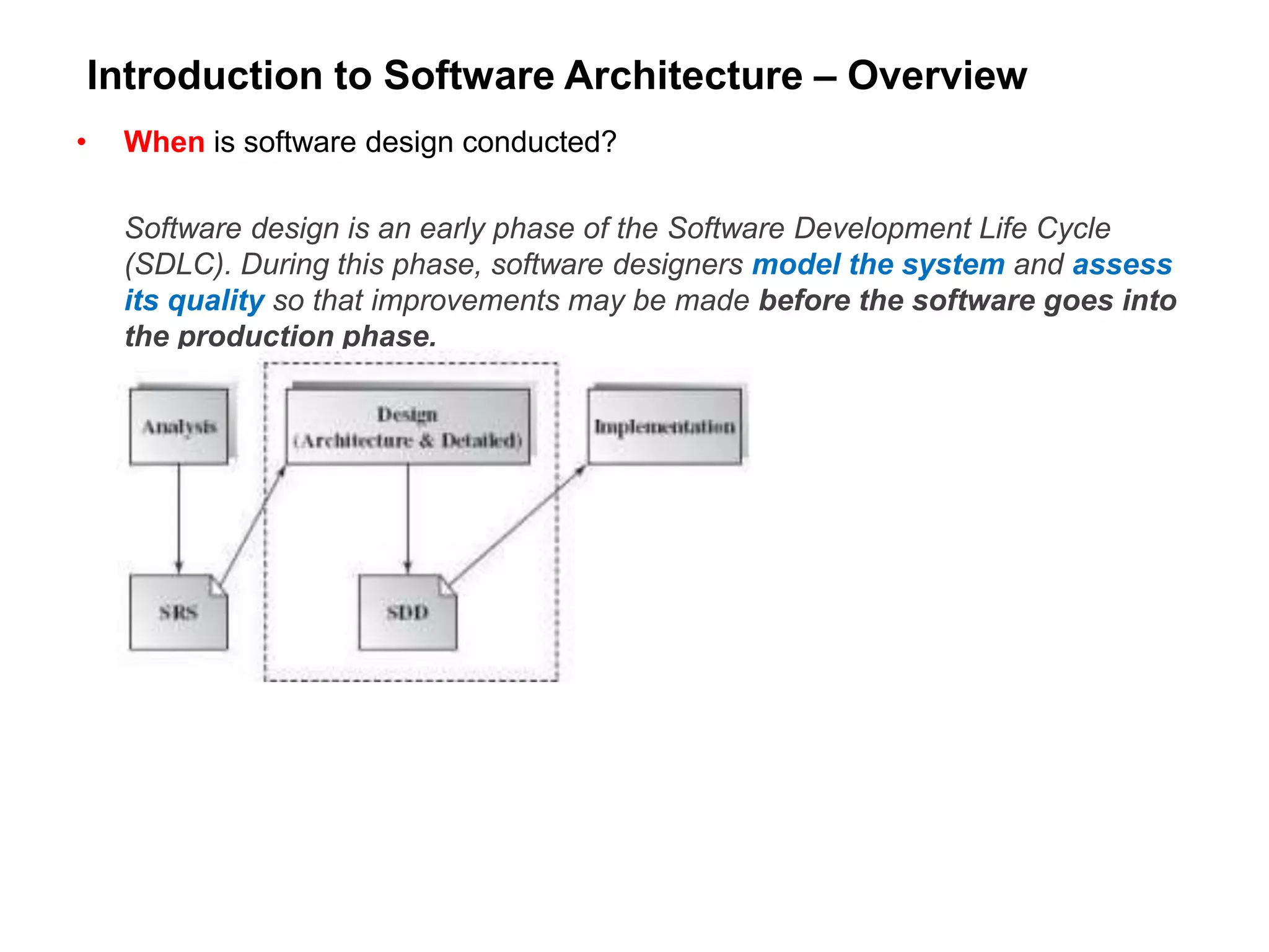 Introduction to Software Architecture – Overview
• When is software design conducted?
Software design is an early phase of the Software Development Life Cycle
(SDLC). During this phase, software designers model the system and assess
its quality so that improvements may be made before the software goes into
the production phase.
 