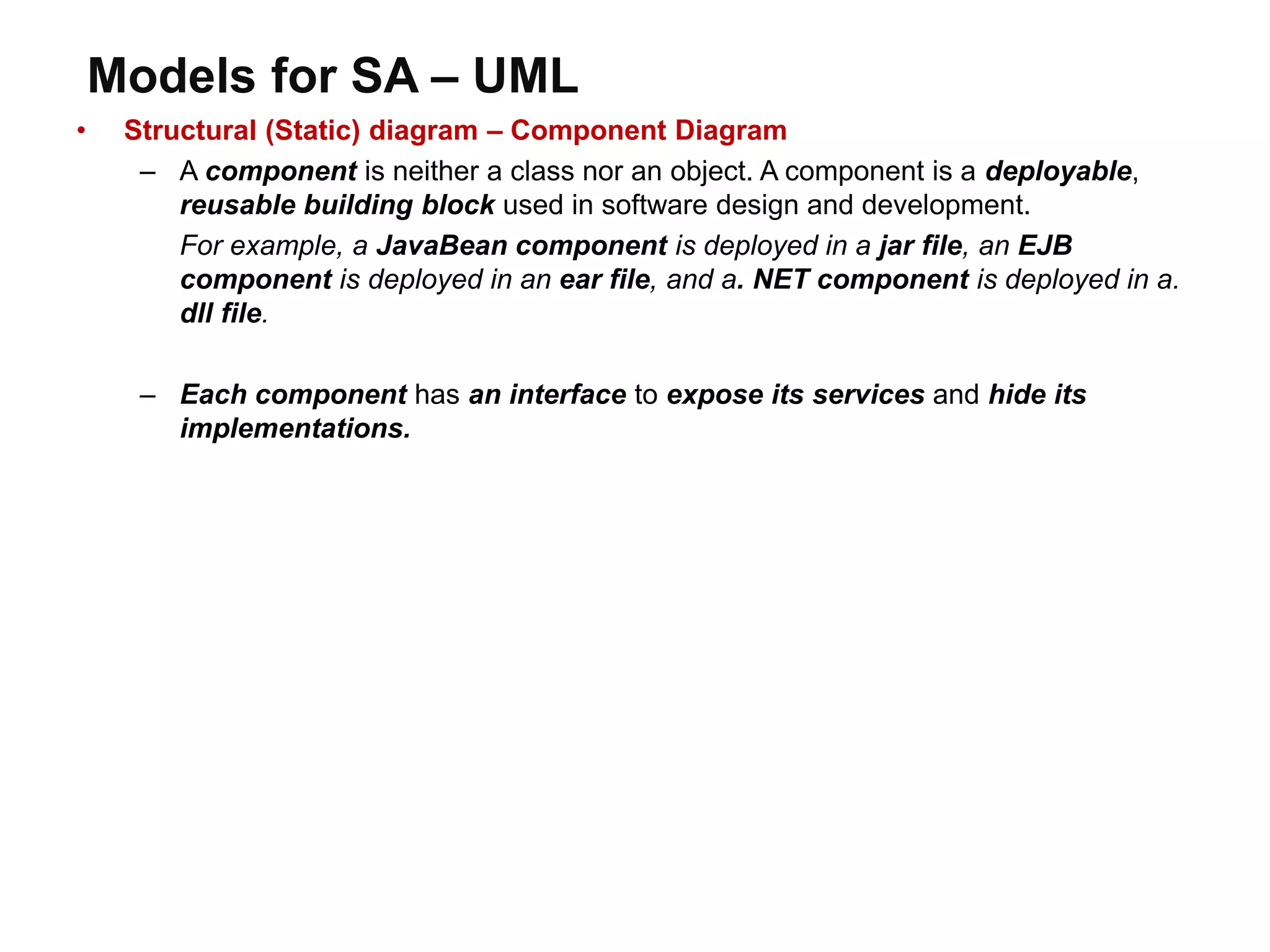 Models for SA – UML
• Structural (Static) diagram – Component Diagram
– A component is neither a class nor an object. A component is a deployable,
reusable building block used in software design and development.
For example, a JavaBean component is deployed in a jar file, an EJB
component is deployed in an ear file, and a. NET component is deployed in a.
dll file.
– Each component has an interface to expose its services and hide its
implementations.
 