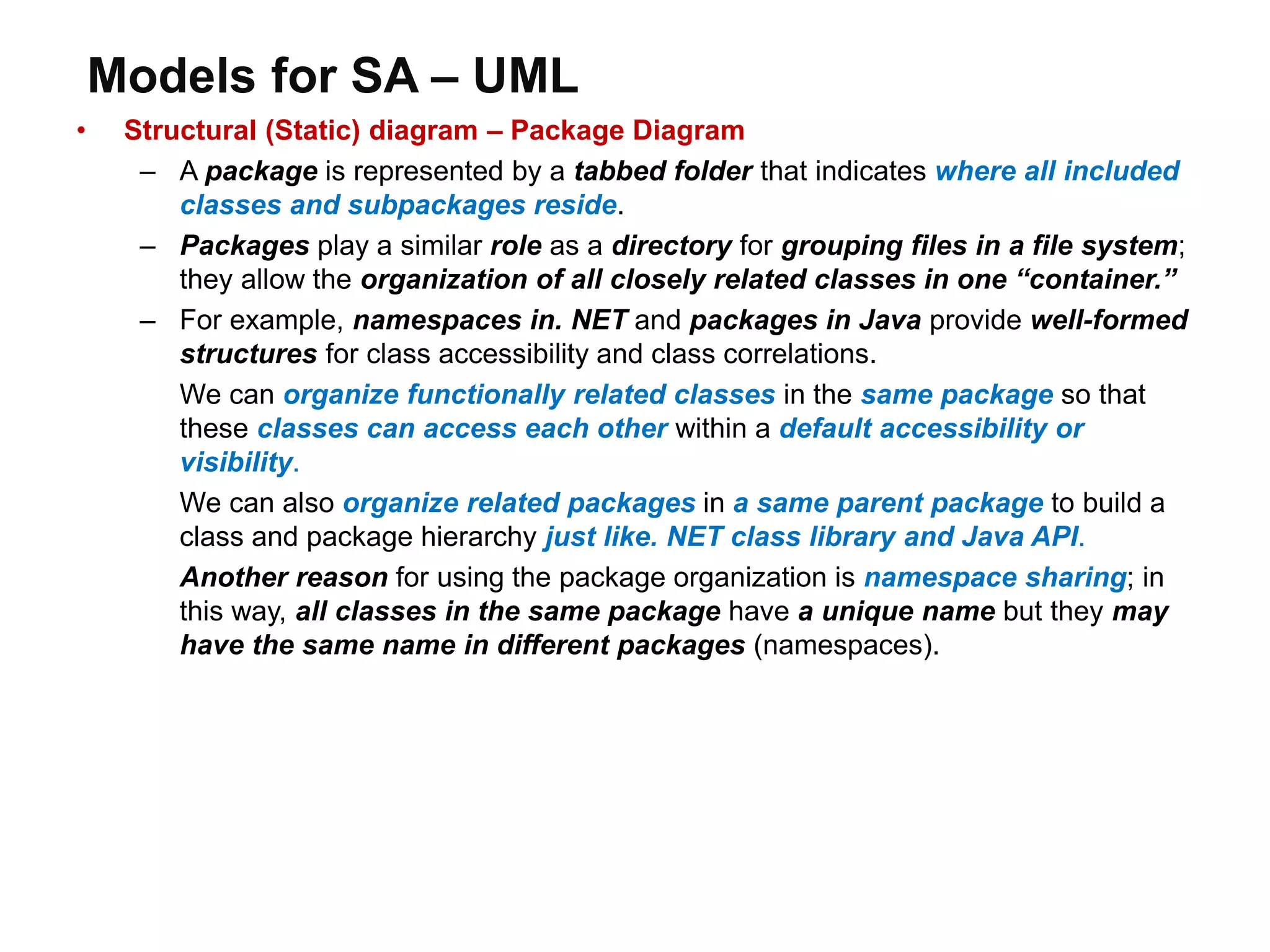 Models for SA – UML
• Structural (Static) diagram – Package Diagram
– A package is represented by a tabbed folder that indicates where all included
classes and subpackages reside.
– Packages play a similar role as a directory for grouping files in a file system;
they allow the organization of all closely related classes in one “container.”
– For example, namespaces in. NET and packages in Java provide well-formed
structures for class accessibility and class correlations.
We can organize functionally related classes in the same package so that
these classes can access each other within a default accessibility or
visibility.
We can also organize related packages in a same parent package to build a
class and package hierarchy just like. NET class library and Java API.
Another reason for using the package organization is namespace sharing; in
this way, all classes in the same package have a unique name but they may
have the same name in different packages (namespaces).
 