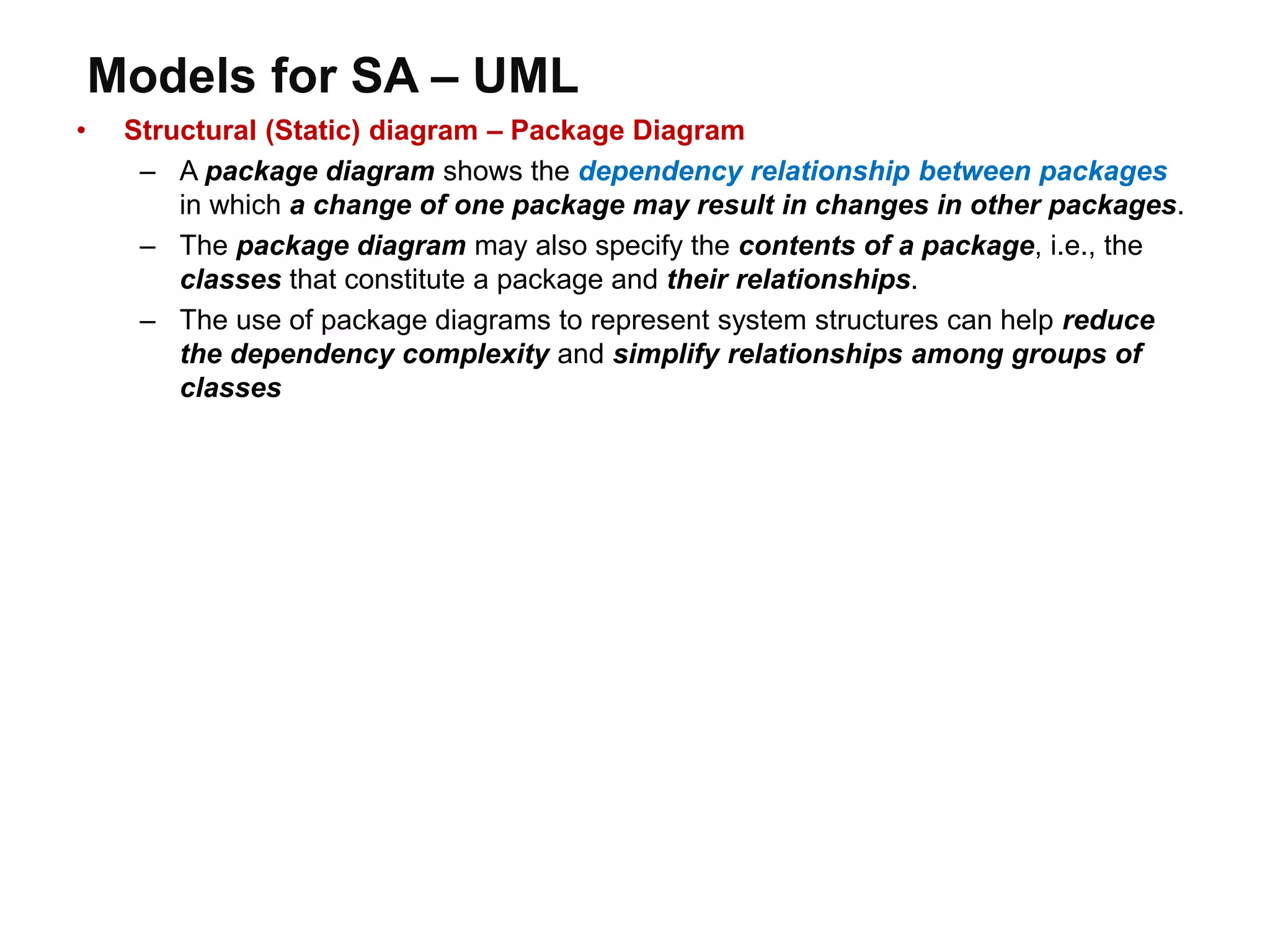 Models for SA – UML
• Structural (Static) diagram – Package Diagram
– A package diagram shows the dependency relationship between packages
in which a change of one package may result in changes in other packages.
– The package diagram may also specify the contents of a package, i.e., the
classes that constitute a package and their relationships.
– The use of package diagrams to represent system structures can help reduce
the dependency complexity and simplify relationships among groups of
classes
 