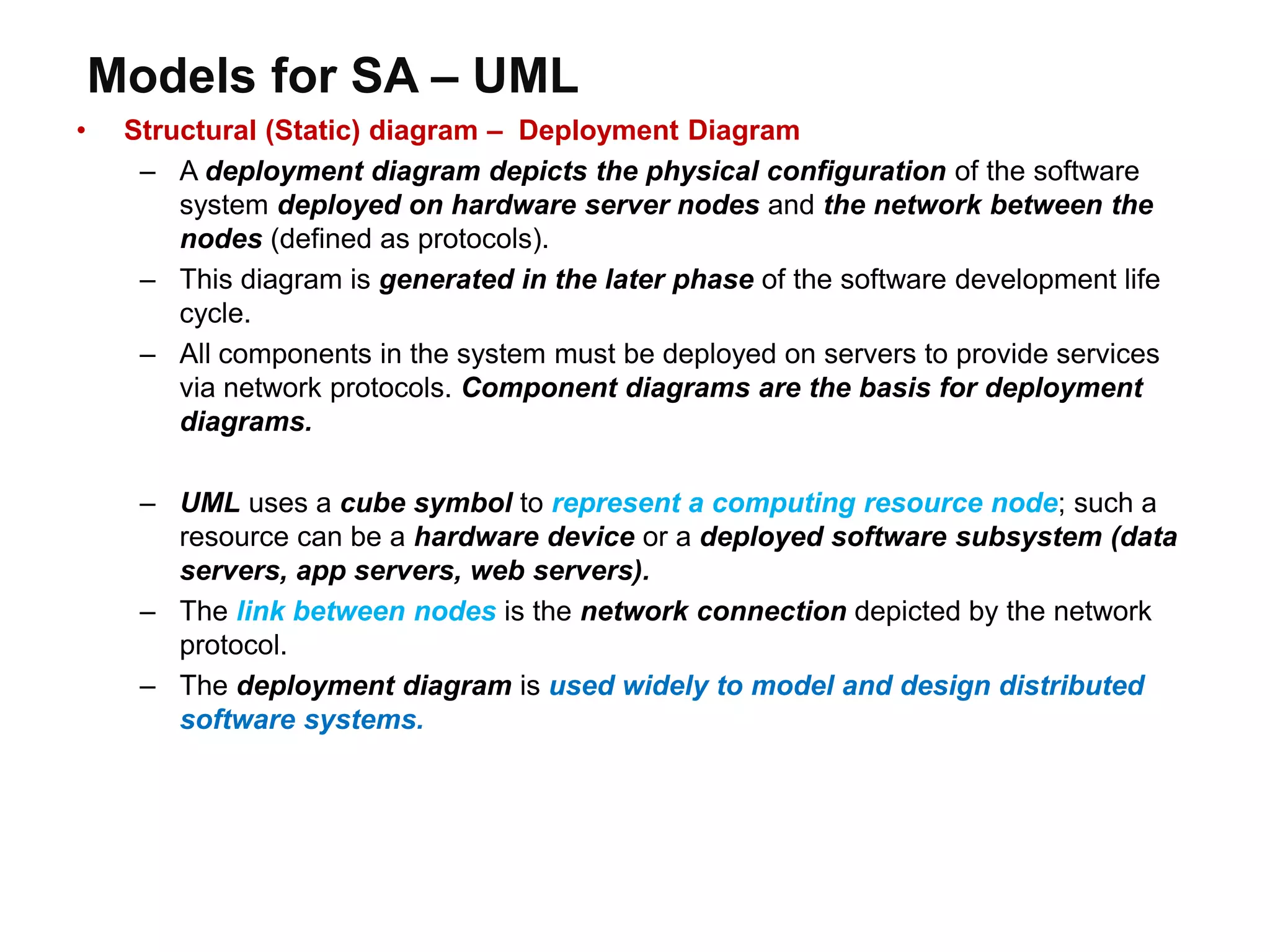 Models for SA – UML
• Structural (Static) diagram – Deployment Diagram
– A deployment diagram depicts the physical configuration of the software
system deployed on hardware server nodes and the network between the
nodes (defined as protocols).
– This diagram is generated in the later phase of the software development life
cycle.
– All components in the system must be deployed on servers to provide services
via network protocols. Component diagrams are the basis for deployment
diagrams.
– UML uses a cube symbol to represent a computing resource node; such a
resource can be a hardware device or a deployed software subsystem (data
servers, app servers, web servers).
– The link between nodes is the network connection depicted by the network
protocol.
– The deployment diagram is used widely to model and design distributed
software systems.
 