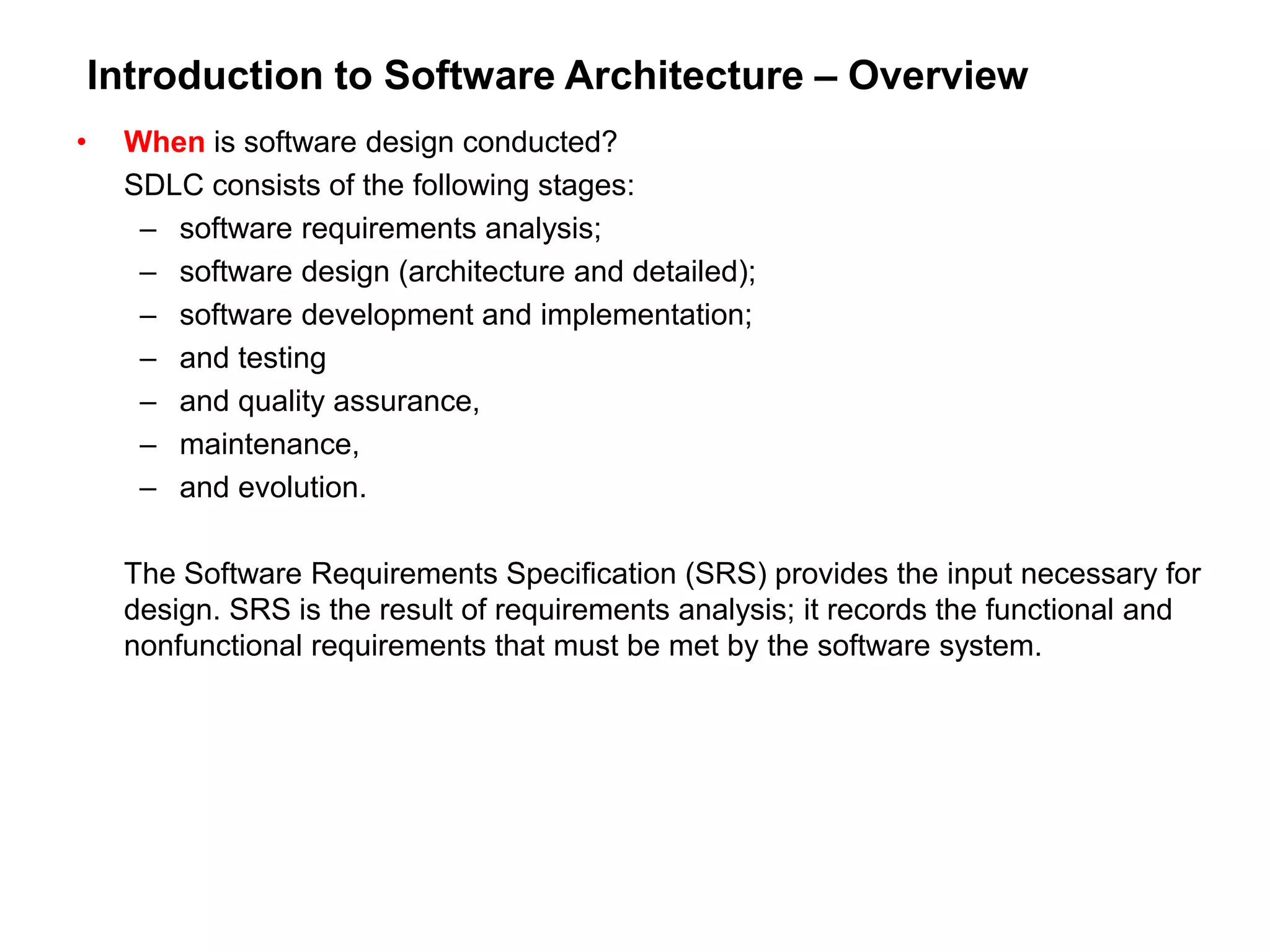 Introduction to Software Architecture – Overview
• When is software design conducted?
SDLC consists of the following stages:
– software requirements analysis;
– software design (architecture and detailed);
– software development and implementation;
– and testing
– and quality assurance,
– maintenance,
– and evolution.
The Software Requirements Specification (SRS) provides the input necessary for
design. SRS is the result of requirements analysis; it records the functional and
nonfunctional requirements that must be met by the software system.
 