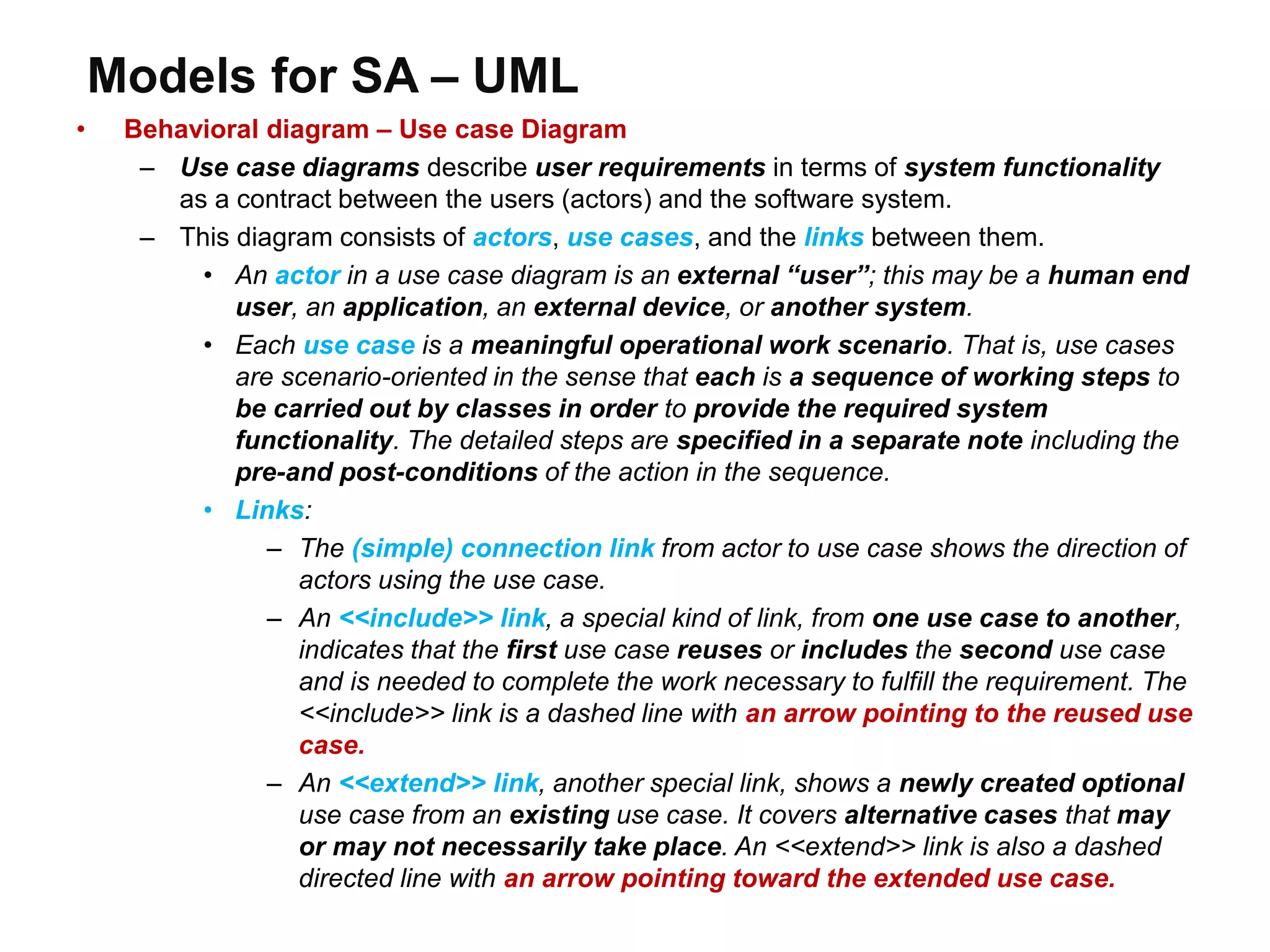 Models for SA – UML
• Behavioral diagram – Use case Diagram
– Use case diagrams describe user requirements in terms of system functionality
as a contract between the users (actors) and the software system.
– This diagram consists of actors, use cases, and the links between them.
• An actor in a use case diagram is an external “user”; this may be a human end
user, an application, an external device, or another system.
• Each use case is a meaningful operational work scenario. That is, use cases
are scenario-oriented in the sense that each is a sequence of working steps to
be carried out by classes in order to provide the required system
functionality. The detailed steps are specified in a separate note including the
pre-and post-conditions of the action in the sequence.
• Links:
– The (simple) connection link from actor to use case shows the direction of
actors using the use case.
– An <<include>> link, a special kind of link, from one use case to another,
indicates that the first use case reuses or includes the second use case
and is needed to complete the work necessary to fulfill the requirement. The
<<include>> link is a dashed line with an arrow pointing to the reused use
case.
– An <<extend>> link, another special link, shows a newly created optional
use case from an existing use case. It covers alternative cases that may
or may not necessarily take place. An <<extend>> link is also a dashed
directed line with an arrow pointing toward the extended use case.
 