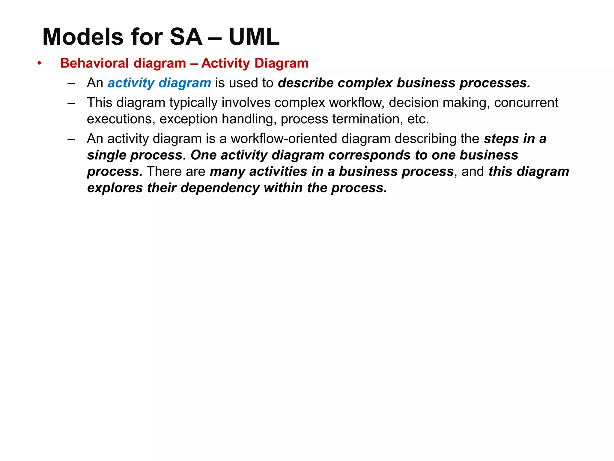 Models for SA – UML
• Behavioral diagram – Activity Diagram
– An activity diagram is used to describe complex business processes.
– This diagram typically involves complex workflow, decision making, concurrent
executions, exception handling, process termination, etc.
– An activity diagram is a workflow-oriented diagram describing the steps in a
single process. One activity diagram corresponds to one business
process. There are many activities in a business process, and this diagram
explores their dependency within the process.
 