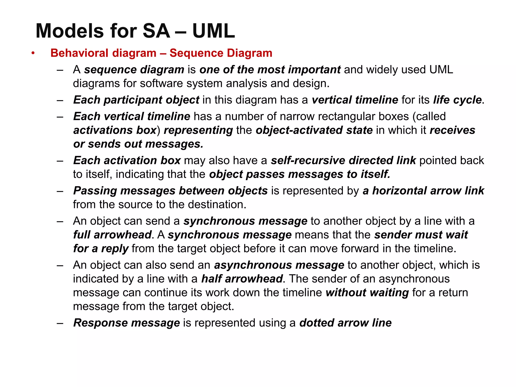 Models for SA – UML
• Behavioral diagram – Sequence Diagram
– A sequence diagram is one of the most important and widely used UML
diagrams for software system analysis and design.
– Each participant object in this diagram has a vertical timeline for its life cycle.
– Each vertical timeline has a number of narrow rectangular boxes (called
activations box) representing the object-activated state in which it receives
or sends out messages.
– Each activation box may also have a self-recursive directed link pointed back
to itself, indicating that the object passes messages to itself.
– Passing messages between objects is represented by a horizontal arrow link
from the source to the destination.
– An object can send a synchronous message to another object by a line with a
full arrowhead. A synchronous message means that the sender must wait
for a reply from the target object before it can move forward in the timeline.
– An object can also send an asynchronous message to another object, which is
indicated by a line with a half arrowhead. The sender of an asynchronous
message can continue its work down the timeline without waiting for a return
message from the target object.
– Response message is represented using a dotted arrow line
 